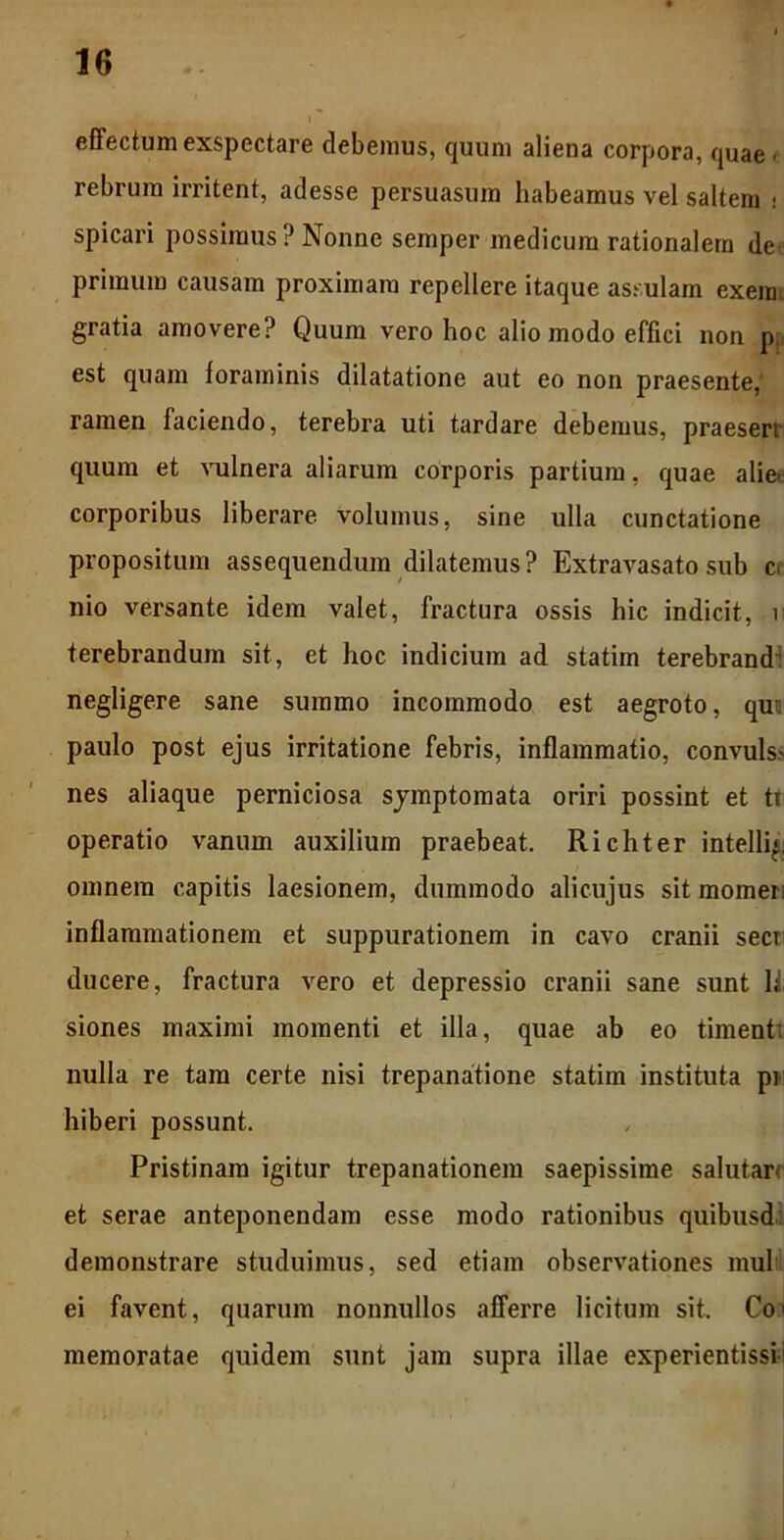 effectum exspectare debemus, quum aliena corpora, quae - rebrum irritent, adesse persuasura habeamus vel saltem - spicari possimus?Nonne semper medicum rationalem de primum causam proximam repellere itaque assulam exem gratia amovere? Quum vero hoc alio modo effici non pj> est quam foraminis dilatatione aut eo non praesente, ramen faciendo, terebra uti tardare debemus, praesert quum et vulnera aliarum corporis partium, quae alie- corporibus liberare volumus, sine ulla cunctatione propositum assequendum dilatemus? Extravasato sub c< nio versante idem valet, fractura ossis hic indicit, r terebrandum sit, et hoc indicium ad statim terebrand negligere sane summo incommodo est aegroto, qui paulo post ejus irritatione febris, inflammatio, convuls- nes aliaque perniciosa symptomata oriri possint et ti operatio vanum auxilium praebeat. Richter intellig omnem capitis laesionem, dummodo alicujus sit momei inflammationem et suppurationem in cavo cranii secr ducere, fractura vero et depressio cranii sane sunt li siones maximi momenti et illa, quae ab eo timent’, nulla re tam certe nisi trepanatione statim instituta pi hiberi possunt. Pristinam igitur trepanationem saepissime salutar* et serae anteponendam esse modo rationibus quibusd demonstrare studuimus, sed etiam observationes mul ei favent, quarum nonnullos afferre licitum sit. Co1 memoratae quidem sunt jam supra illae experientissii
