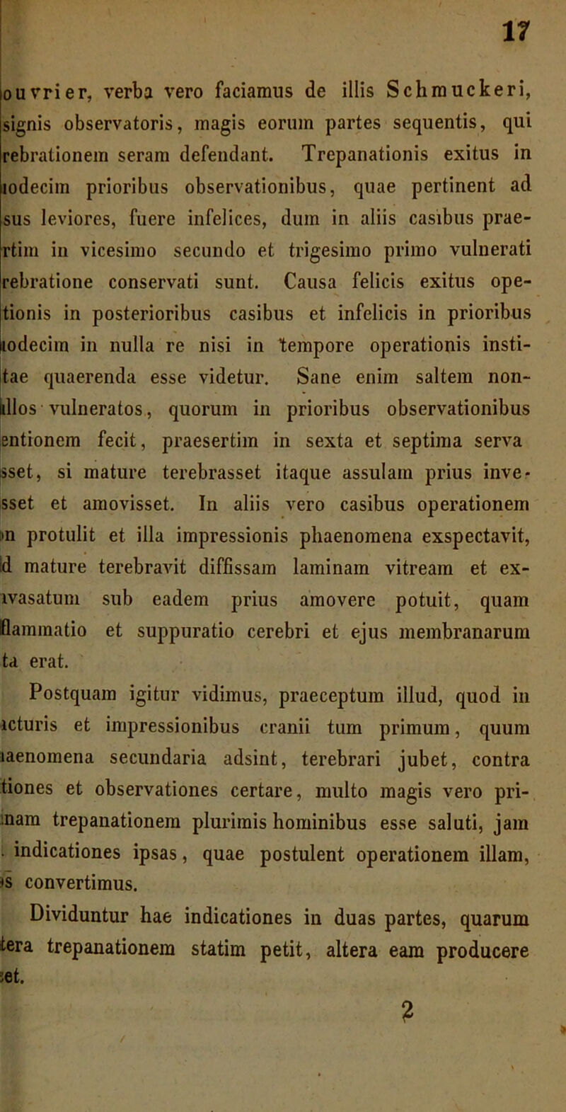 ouvrier, verba vero faciamus de illis Schmuckeri, signis observatoris, magis eorum partes sequentis, qui rebrationem seram defendant. Trepanationis exitus in mdecim prioribus observationibus, quae pertinent ad sus leviores, fuere infelices, dum in aliis casibus prae- rtim in vicesimo secundo et trigesimo primo vulnerati rebratione conservati sunt. Causa felicis exitus ope- tionis in posterioribus casibus et infelicis in prioribus lodecim in nulla re nisi in tempore operationis insti- tae quaerenda esse videtur. Sane enim saltem non- iillos vulneratos, quorum in prioribus observationibus entionem fecit, praesertim in sexta et septima serva sset, si mature terebrasset itaque assulam prius inve- sset et amovisset. In aliis vero casibus operationem :>n protulit et illa impressionis phaenomena exspectavit, id mature terebravit diffissam laminam vitream et ex- lvasatum sub eadem prius amovere potuit, quam flaminatio et suppuratio cerebri et ejus membranarum ta erat. Postquam igitur vidimus, praeceptum illud, quod in icturis et impressionibus cranii tum primum, quum laenomena secundaria adsint, terebrari jubet, contra tiones et observationes certare, multo magis vero pri- mam trepanationem plurimis hominibus esse saluti, jam . indicationes ipsas, quae postulent operationem illam, *s convertimus. Dividuntur hae indicationes in duas partes, quarum tera trepanationem statim petit, altera eam producere ;et. 2