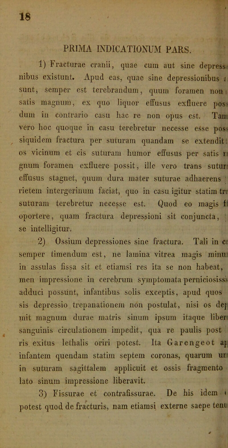 PRIMA INDICATIONUM PARS. 1) Fracturae cranii, quae cum aut sine depress ilibus existunt. Apud eas, quae sine depressionibus j sunt, semper est terebrandum, quum foramen non satis magnum, ex quo liquor effusus exfiuere pos- dum in contrario casu hac re non opus est. Tam vero hoc quoque in casu terebretur necesse esse pos- , siquidem fractura per suturam quandam se extendit os vicinum et cis suturam humor effusus per satis r gnum foramen exfiuere possit, ille vero trans sutur: effusus stagnet, quum dura mater suturae adhaerens • rietem intergerinum faciat, quo in casu igitur statim tr; suturam terebretur necesse est. Quod eo magis f: oportere, quam fractura depressioni sit conjuncta, se intelligitur. 2) Ossium depressiones sine fractura. Tali in cc semper timendum est, ne lamina Aritrea magis mimi in assulas fissa sit et etiamsi res ita se non habeat, men impressione in cerebrum symptomata perniciosiss:* adduci possunt, infantibus solis exceptis, apud quos sis depressio trepanationem non postulat, nisi os dej mit magnum durae matris sinum ipsum itaque liber sanguinis circulationem impedit, qua re paulis post ris exitus lethalis oriri potest. Ita Garengeot ap infantem quendam statim septem coronas, quarum uri in suturam sagittalem applicuit et ossis fragmento lato sinum impressione liberavit. 3) Fissurae et contrafissurae. De his idem < potest quod de fracturis, nam etiamsi externe saepe teni