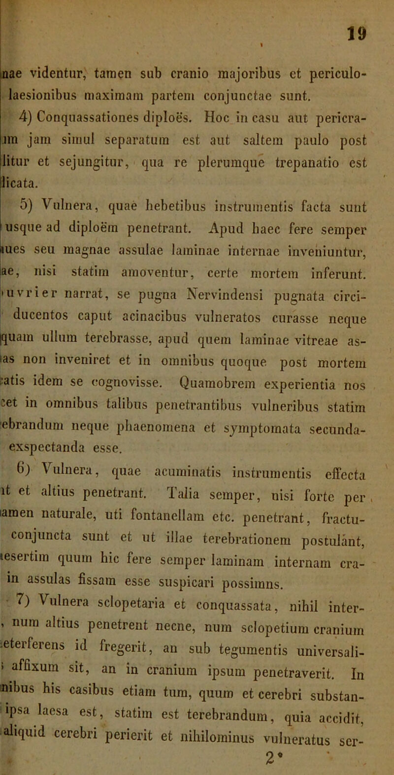 nae videntur, tamen sub cranio majoribus et periculo- laesionibus maximam partem conjunctae sunt. 4) Conquassationes diploes. Hoc in casu aut pericra- jm jam simul separatum est aut saltem paulo post litur et sejungitur, qua re plerumque trepanatio est licata. 5) Vulnera, quae hebetibus instrumentis facta sunt usque ad diploem penetrant. Apud haec fere semper mes seu magnae assulae laminae internae inveniuntur, ae, nisi statim amoventur, certe mortem inferunt. • uvrier narrat, se pugna Nervindensi pugnata circi- ducentos caput acinacibus vulneratos curasse neque jquam ullum terebrasse, apud quem laminae vitreae as- tas non inveniret et in omnibus quoque post mortem i:atis idem se cognovisse. Quamobrem experientia nos cet in omnibus talibus penetrantibus vulneribus statim ■ebrandum neque phaenomena et symptomata secunda- exspectanda esse. b*j Vulnera, quae acuminatis instrumentis effecta it et altius penetrant. Talia semper, uisi forte per , tamen naturale, uti fontanellam etc. penetrant, fractu- conjuncta sunt et ut illae terebrationem postulant, 'lesertim quum hic fere semper laminam internam cra- in assulas fissam esse suspicari possimns. 7) Vulnera sclopetaria et conquassata, nihil inter- ’ num altius penetrent necne, num sclopetium cranium leterferens id fregerit, an sub tegumentis universali- i affixum sit, an in cranium ipsum penetraverit. In mibus his casibus etiam tum, quum et cerebri substan- ipsa laesa est, statim est terebrandum, quia accidit, aliquid cerebri perierit et nihilominus vulneratus ser- 2’