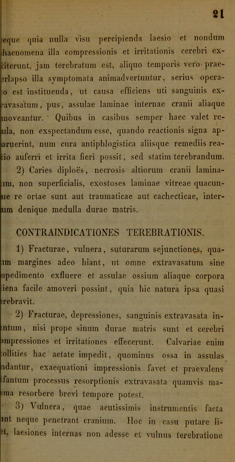 eque quia nulla visu percipienda laesio et nondum haenomena illa compressionis et irritationis cerebri ex- fciterunt, jam terebratum est, aliquo temporis vero prae- jrlapso illa symptomata animadvertuntur, serius opera- o est instituenda, ut causa efficiens uti sanguinis ex- 'avasatum, pus, assulae laminae internae cranii aliaque moveantur. Quibus in casibus semper haec valet re- ula, non exspectandum esse, quando reactionis signa ap- aruerint, num cura antiphlogistica aliisque remediis rea- cio auferri et irrita fieri possit, sed statim terebrandum. 2) Caries diploes, necrosis altiorum cranii lamina- im, non superficialis, exostoses laminae vitreae quacun- ue re ortae sunt aut traumaticae aut cachecticae, inter- um denique medulla durae matris. CONTRAINDICATIONES TEREBRATIONIS. 1) Fracturae, vulnera, suturarum sejunctiones, qua- im margines adeo hiant, ut omne extravasatum sine apedimento exfluere et assulae ossium aliaque corpora iena facile amoveri possint, quia hic natura ipsa quasi Tebravit. 2) Fracturae, depressiones, sanguinis extravasata in- ntiun, nisi prope sinum durae matris sunt et cerebri impressiones et irritationes effecerunt. Calvariae enim ollities hac aetate impedit, quominus ossa in assulas adantur, exaequationi impressionis favet et praevalens Tantum processus resorptionis extravasata quamvis ma- nna resorbere brevi tempore potest. 3) Vulnera, quae acutissimis instrumentis facta int neque penetrant cranium. IIoc in casu putare li- it, laesiones internas non adesse et vulnus terebratione