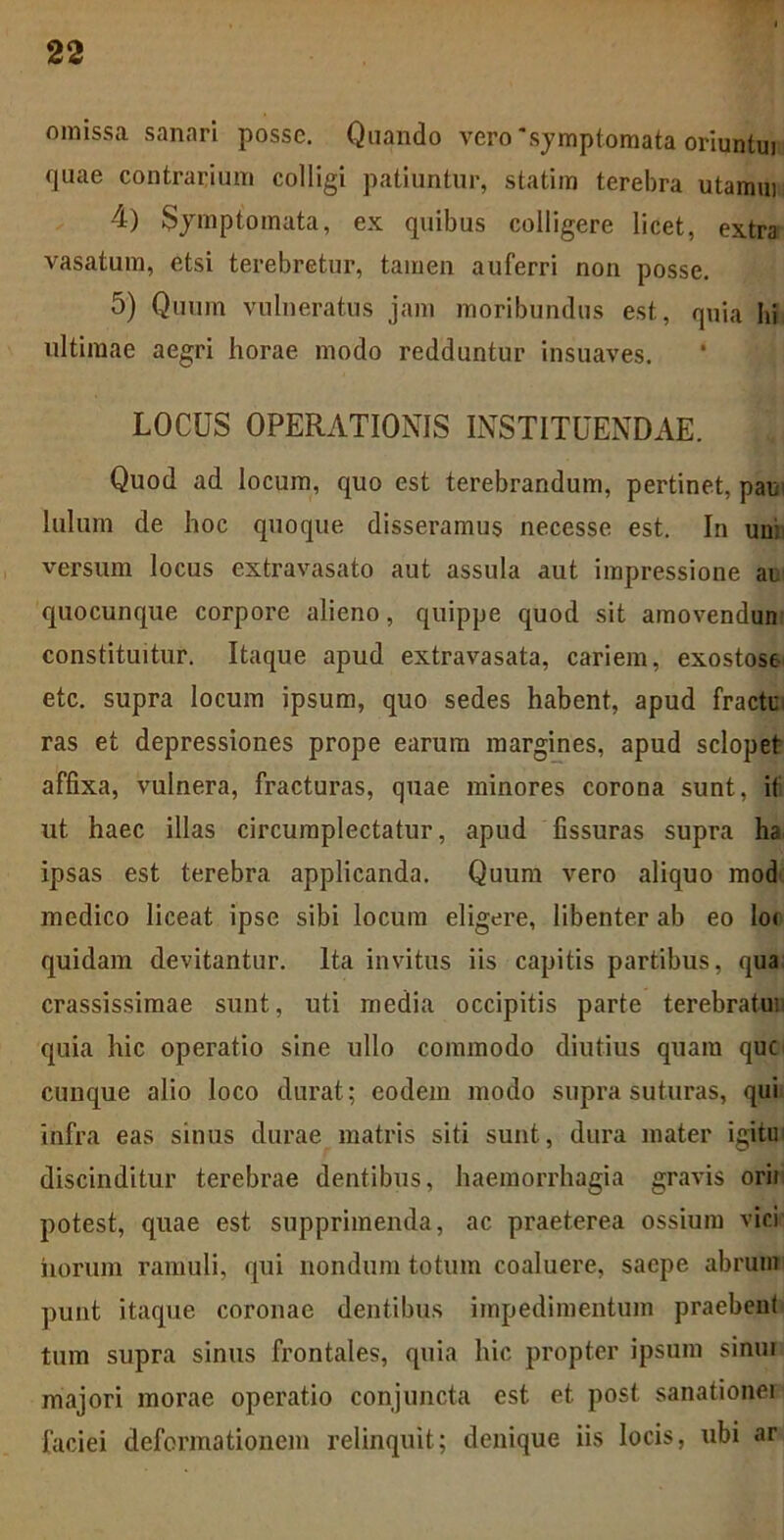 omissa sanari posse. Quando vero 'symptomata oriuntui quae contrarium colligi patiuntur, statim terebra utamm 4) Symptomata, ex quibus colligere licet, extra vasatum, etsi terebretur, tamen auferri non posse. 5) Quum vulneratus jam moribundus est, quia hi ultimae aegri horae modo redduntur insuaves. LOCUS OPERATIONIS INSTITUENDAE. Quod ad locum, quo est terebrandum, pertinet, pan luium de hoc quoque disseramus necesse est. In un; versum locus extravasato aut assula aut impressione ai quocunque corpore alieno, quippe quod sit amovendum constituitur. Itaque apud extravasata, cariem, exostose etc. supra locum ipsum, quo sedes habent, apud fracti; ras et depressiones prope earum margines, apud sclopet affixa, vulnera, fracturas, quae minores corona sunt, i( ut haec illas circumplectatur, apud fissuras supra ha ipsas est terebra applicanda. Quum vero aliquo mod medico liceat ipse sibi locum eligere, libenter ab eo lo< quidam devitantur. Ita invitus iis capitis partibus, qua crassissimae sunt, uti media occipitis parte terebratui' quia hic operatio sine ullo commodo diutius quam que cunque alio loco durat; eodem modo supra suturas, qui infra eas sinus durae matris siti sunt, dura mater igitm discinditur terebrae dentibus, haemorrhagia gravis ori) potest, quae est supprimenda, ac praeterea ossium vici horum ramuli, qui nondum totum coaluere, saepe abrum punt itaque coronae dentibus impedimentum praebent tum supra sinus frontales, quia hic propter ipsum sinui majori morae operatio conjuncta est et post sanationer faciei deformationem relinquit; denique iis locis, ubi ar