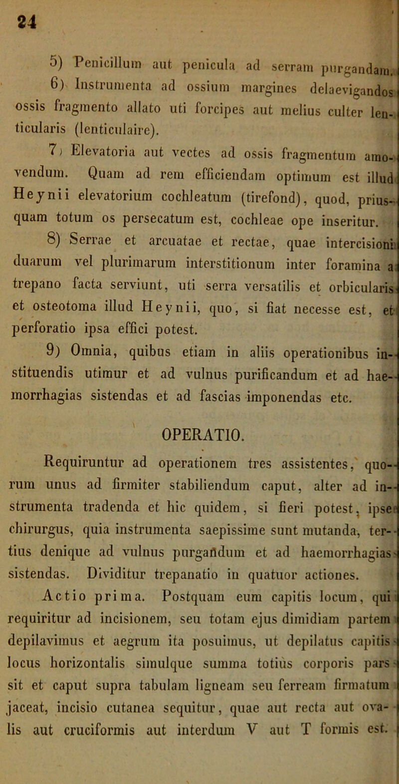 5) Penicillum aut penicula ad serram purgandam. 6) Instrumenta ad ossium margines delaevigandos ossis fragmento allato uti forcipes aut melius culter len- ticularis (lenticulaire). 7) Elevatoria aut vectes ad ossis fragmentum amo- vendum. Quam ad rem efficiendam optimum est illud Heynii elevatorium cochleatum (tirefond), quod, prius- quam totum os persecatum est, cochleae ope inseritur. 8) Serrae et arcuatae et rectae, quae intercisioni duarum vel plurimarum interstitionum inter foramina a trepano facta serviunt, uti serra versatilis et orbicularis et osteotoma illud Heynii, quo, si fiat necesse est, et perforatio ipsa effici potest. 9) Omnia, quibus etiam in aliis operationibus in- stituendis utimur et ad vulnus purificandum et ad hae-- morrhagias sistendas et ad fascias imponendas etc. OPERATIO. Requiruntur ad operationem tres assistentes, quo- rum unus ad firmiter stabiliendum caput, alter ad in- strumenta tradenda et hic quidem, si fieri potest, ipse chirurgus, quia instrumenta saepissime sunt mutanda, ter- tius denique ad vulnus purgafldum et ad haemorrhagias - sistendas. Dividitur trepanatio in quatuor actiones. Actio prima. Postquam eum capitis locum, qui requiritur ad incisionem, seu totam ejus dimidiam partem depilavimus et aegrum ita posuimus, ut depilatus capitis- locus horizontalis simulque summa totius corporis pars- sit et caput supra tabulam ligneam seu ferream firmatum jaceat, incisio cutanea sequitur, quae aut recta aut ova- lis aut cruciformis aut interdum V aut T formis est.