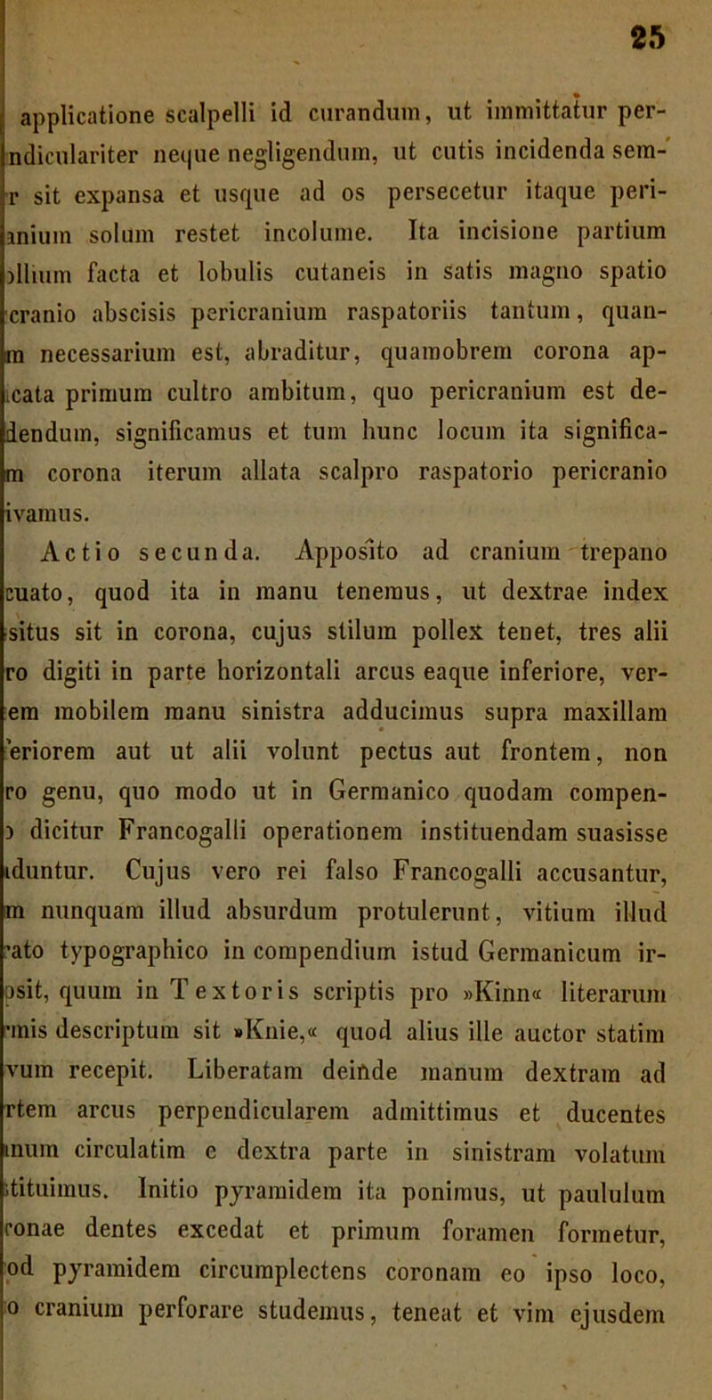 applicatione scalpelli id curandum, ut immittatur per- ndiculariter neque negligendura, ut cutis incidenda sem- r sit expansa et usque ad os persecetur itaque peri- anium solum restet incolume. Ita incisione partium allium facta et lobulis cutaneis in satis magno spatio cranio abscisis pericranium raspatoriis tantum, quan- m necessarium est, abraditur, quamobrem corona ap- icata primum cultro ambitum, quo pericranium est de- dendum, significamus et tum hunc locum ita significa- m corona iterum allata scalpro raspatorio pericranio ivamus. Actio secunda. Apposito ad cranium trepano cuato, quod ita in manu tenemus, ut dextrae index situs sit in corona, cujus stilum pollex tenet, tres alii ro digiti in parte horizontali arcus eaque inferiore, ver- em mobilem manu sinistra adducimus supra maxillam 'eriorem aut ut alii volunt pectus aut frontem, non ro genu, quo modo ut in Germanico quodam compen- ) dicitur Francogalli operationem instituendam suasisse iduntur. Cujus vero rei falso Francogalli accusantur, m nunquam illud absurdum protulerunt, vitium illud 'ato typographico in compendium istud Germanicum ir- psit, quum in Textoris scriptis pro »Kinn« literarum rmis descriptum sit »Knie,« quod alius ille auctor statim vum recepit. Liberatam deinde manum dextram ad rtem arcus perpendicularem admittimus et ducentes inum circulatim e dextra parte in sinistram volatum itituiraus. Initio pyramidem ita ponimus, ut paululum ronae dentes excedat et primum foramen formetur, od pyramidem circumplectens coronam eo ipso loco, o cranium perforare studemus, teneat et vim ejusdem