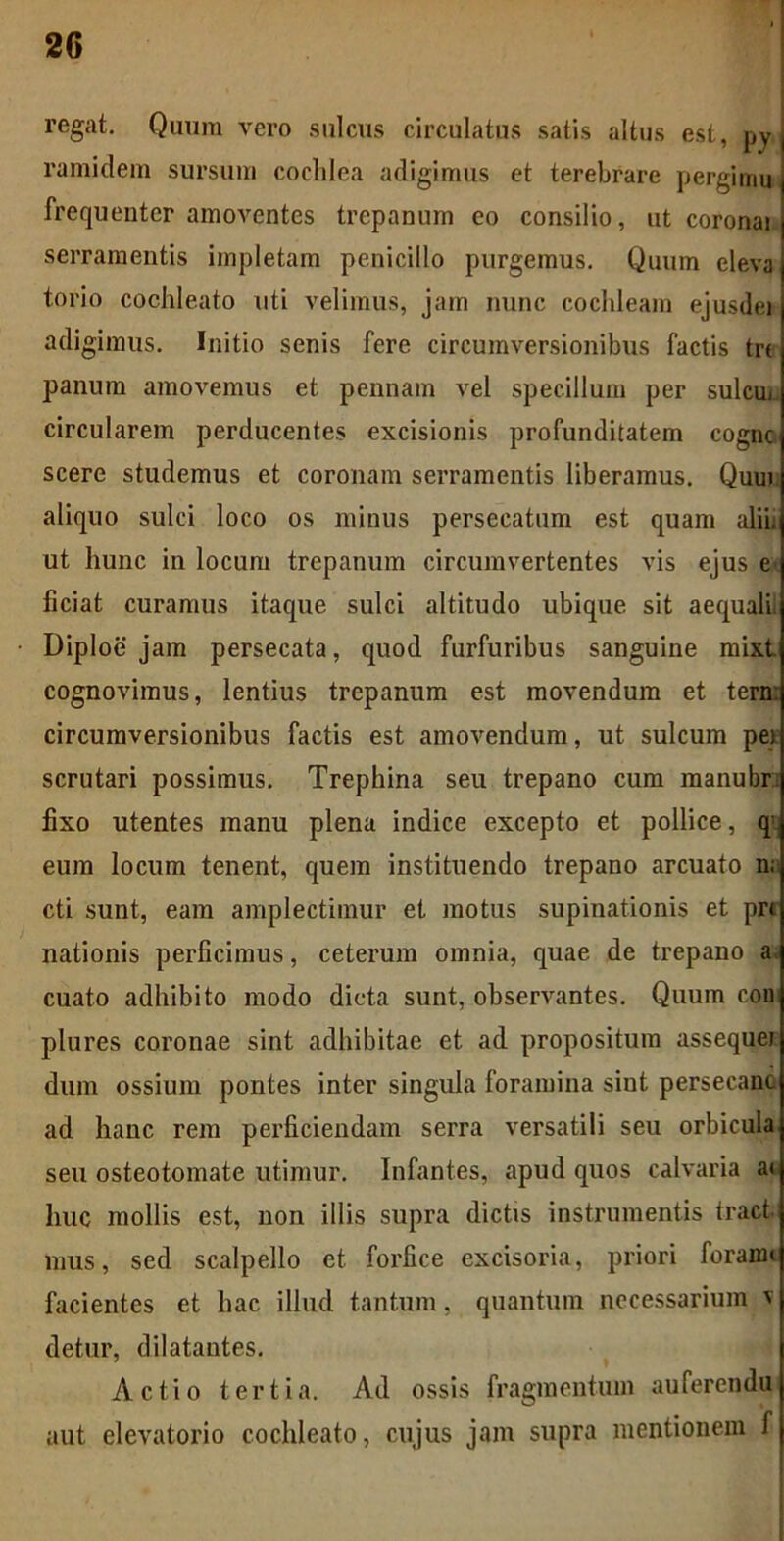 regat. Quum vero sulcus circulatus satis altus est, py, ramidem sursum cochlea adigimus et terebrare pergi mu frequenter amoventes trepanum eo consilio, ut coronai serramentis impletam penicillo purgemus. Quum eleva torio cochleato uti velimus, jam nunc cochleam ejusdei adigimus. Initio senis fere circumversionibus factis tre panum amovemus et pennam vel specillum per sulcu. circularem perducentes excisionis profunditatem cognc scere studemus et coronam serramentis liberamus. Qum aliquo sulci loco os minus persecatum est quam alii, ut hunc in locum trepanum circumvertentes vis ejus e ficiat curamus itaque sulci altitudo ubique, sit aequalf Diploe jam persecata, quod furfuribus sanguine mixt cognovimus, lentius trepanum est movendum et tern: circumversionibus factis est amovendum, ut sulcum pe* scrutari possimus. Trepbina seu trepano cum manubr fixo utentes manu plena indice excepto et pollice, q; eum locum tenent, quem instituendo trepano arcuato n; cti sunt, eam amplectimur et motus supinationis et pr< nationis perficimus, ceterum omnia, quae de trepano a cuato adhibito modo dicta sunt, observantes. Quum con plures coronae sint adbibitae et ad propositum assequei dum ossium pontes inter singula foramina sint persecant ad hanc rem perficiendam serra versatili seu orbicula seu osteotomate utimur. Infantes, apud quos calvaria a< huc mollis est, non illis supra dictis instrumentis tract mus, sed scalpello et forfice excisoria, priori foraim facientes et hac illud tantum, quantum necessarium v detur, dilatantes. Actio tertia. Ad ossis fragmentum auferendu aut elevatorio cochleato, cujus jam supra mentionem f
