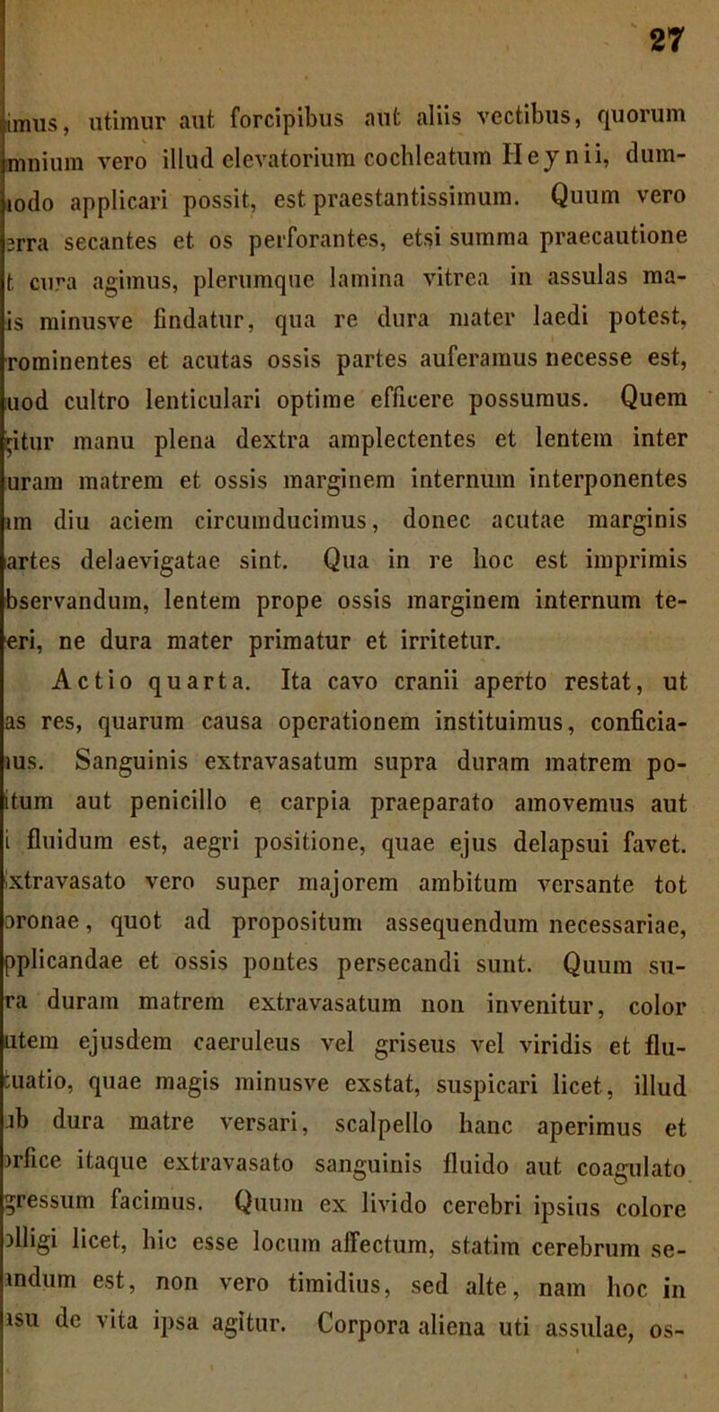 imus, utimur aut forcipibus aut aliis vectibus, quorum mnium vero illud elevatorium cochleatum Heyn ii, dum- iodo applicari possit, est praestantissimum. Quum vero srra secantes et os perforantes, etsi summa praecautione t. cura agimus, plerumque lamina vitrea in assulas ma- is minusve findatur, qua re dura mater laedi potest, rominentes et acutas ossis partes auferamus necesse est, uod cultro lenticulari optime efficere possumus. Quem Vitur manu plena dextra amplectentes et lentem inter uram matrem et ossis marginem internum interponentes im diu aciem circumducimus, donec acutae marginis artes delaevigatae sint. Qua in re hoc est imprimis bservandum, lentem prope ossis marginem internum te- eri, ne dura mater primatur et irritetur. Actio quarta. Ita cavo cranii aperto restat, ut as res, quarum causa operationem instituimus, conficia- ius. Sanguinis extravasatum supra duram matrem po- itum aut penicillo e carpia praeparato amovemus aut i fluidum est, aegri positione, quae ejus delapsui favet, ixtravasato vero super majorem ambitum versante tot oronae, quot ad propositum assequendum necessariae, pplicandae et ossis pontes persecandi sunt. Quum su- ra duram matrem extravasatum non invenitur, color Litem ejusdem caeruleus vel griseus vel viridis et Au- matio, quae magis minusve exstat, suspicari licet, illud jb dura matre versari, scalpello hanc aperimus et nfice itaque extravasato sanguinis fluido aut coagulato gressum facimus. Quum ex livido cerebri ipsius colore flligi licet, hic esse locum affectum, statim cerebrum se- indum est, non vero timidius, sed alte, nam hoc in isu de vita ipsa agitur. Corpora aliena uti assulae, os-