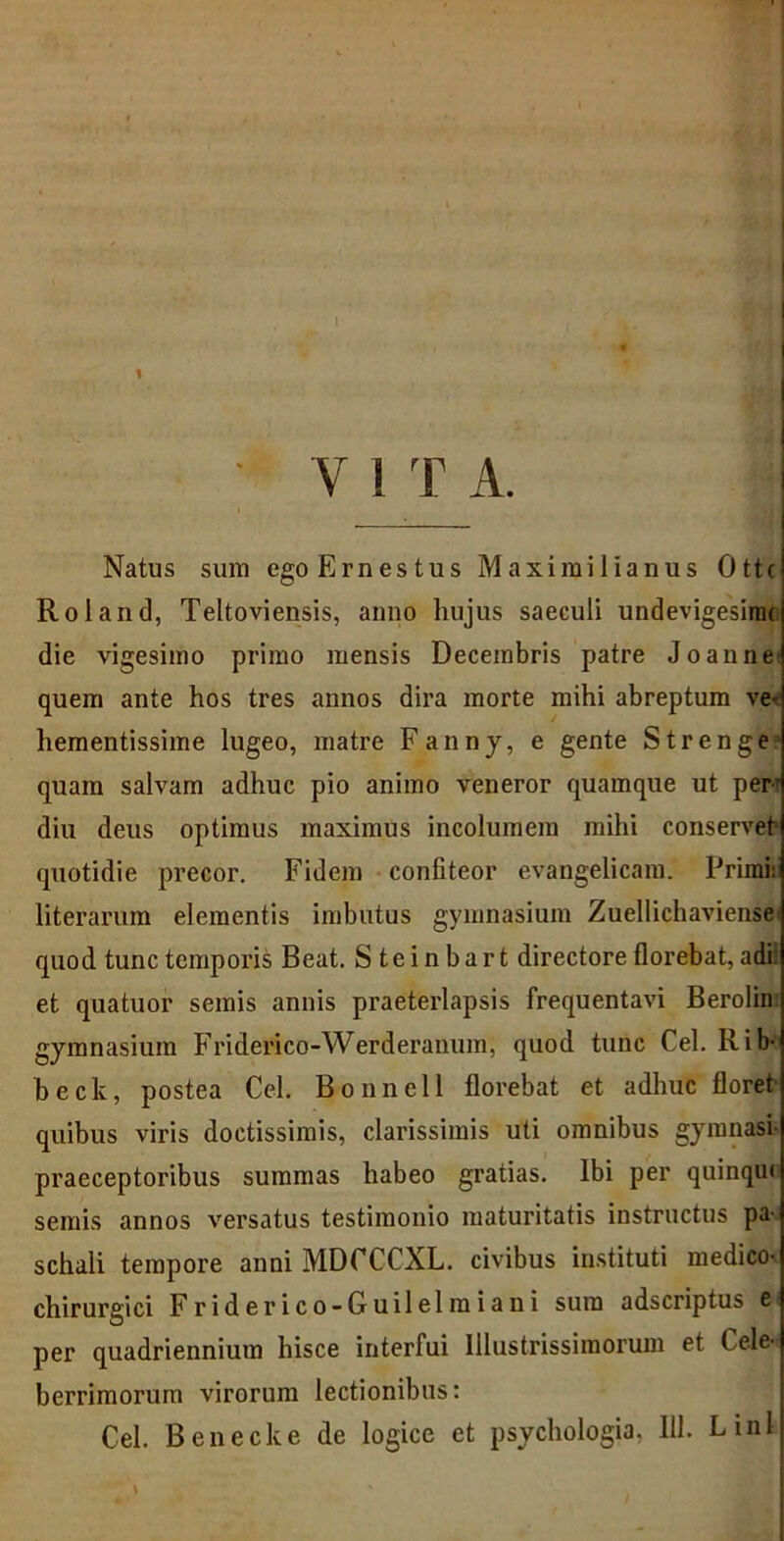 1 Y 1 T A. Natus sum egoErnestus Maximilianus Ottc Roland, Teltoviensis, anno liujus saeculi undevigesinu die vigesimo primo mensis Decembris patre Joaune quem ante hos tres annos dira morte mihi abreptum ve- hementissime lugeo, matre Fanny, e gente Strenge quam salvam adhuc pio animo veneror quamque ut per’ diu deus optimus maximus incolumem mihi conservet quotidie precor. Fidem confiteor evangelicam. Primi: literarum elementis imbutus gymnasium Zuellichaviensei quod tunc temporis Beat. Steinbart directore florebat, adi et quatuor semis annis praeterlapsis frequentavi Berolin gymnasium Friderico-Werderanum, quod tunc Cei. Rib- beck, postea Cei. Bonnell florebat et adhuc floret quibus viris doctissimis, clarissimis uti omnibus gymnasi- praeceptoribus summas habeo gratias. Ibi per quinqui semis annos versatus testimonio maturitatis instructus pa- schali tempore anni MDCCCXL. civibus instituti medico- chirurgici Friderico-Guilelmiani sura adscriptus t- per quadriennium hisce interfui Illustrissimorum et Cele- berrimorum virorum lectionibus: