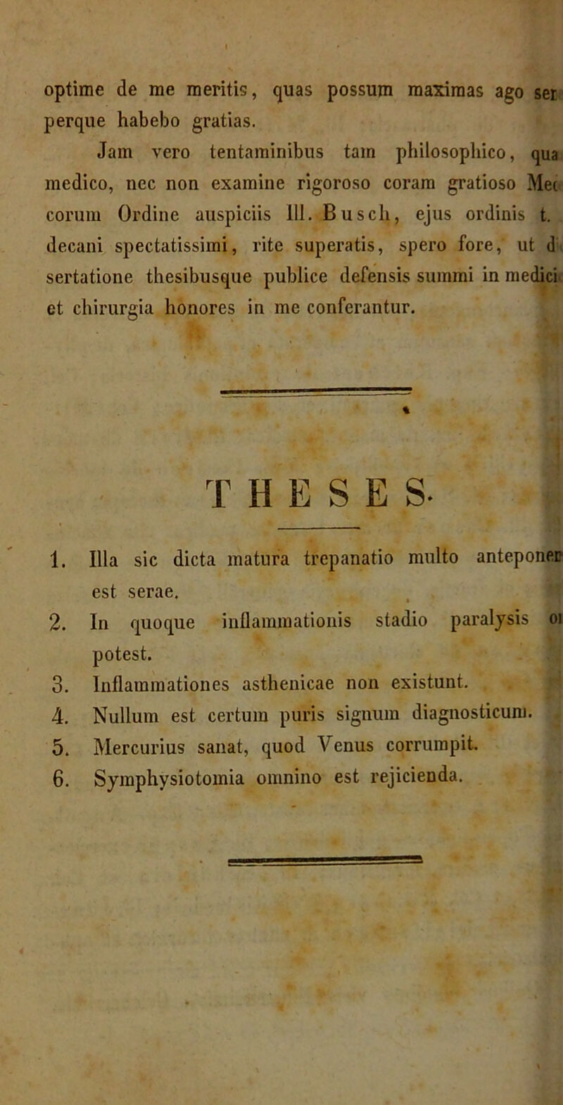 optime de me meritis, quas possum maximas ago ser perque habebo gratias. Jam vero tentaminibus tam philosophico, qua medico, nec non examine rigoroso coram gratioso Mec eorum Ordine auspiciis 111. Buscli, ejus ordinis t. decani spectatissimi, rite superatis, spero fore, ut d sertatione thesibusque publice defensis summi in medici et chirurgia honores in me conferantur. 1. Illa sic dicta matura trepanatio multo anteponer est serae. 2. In quoque inflammationis stadio paralysis oi potest. 3. Inflammationes asthenicae non existunt. 4. Nullum est certum puris signum diagnosticum. 6. Symphysiotomia omnino est rejicienda. %