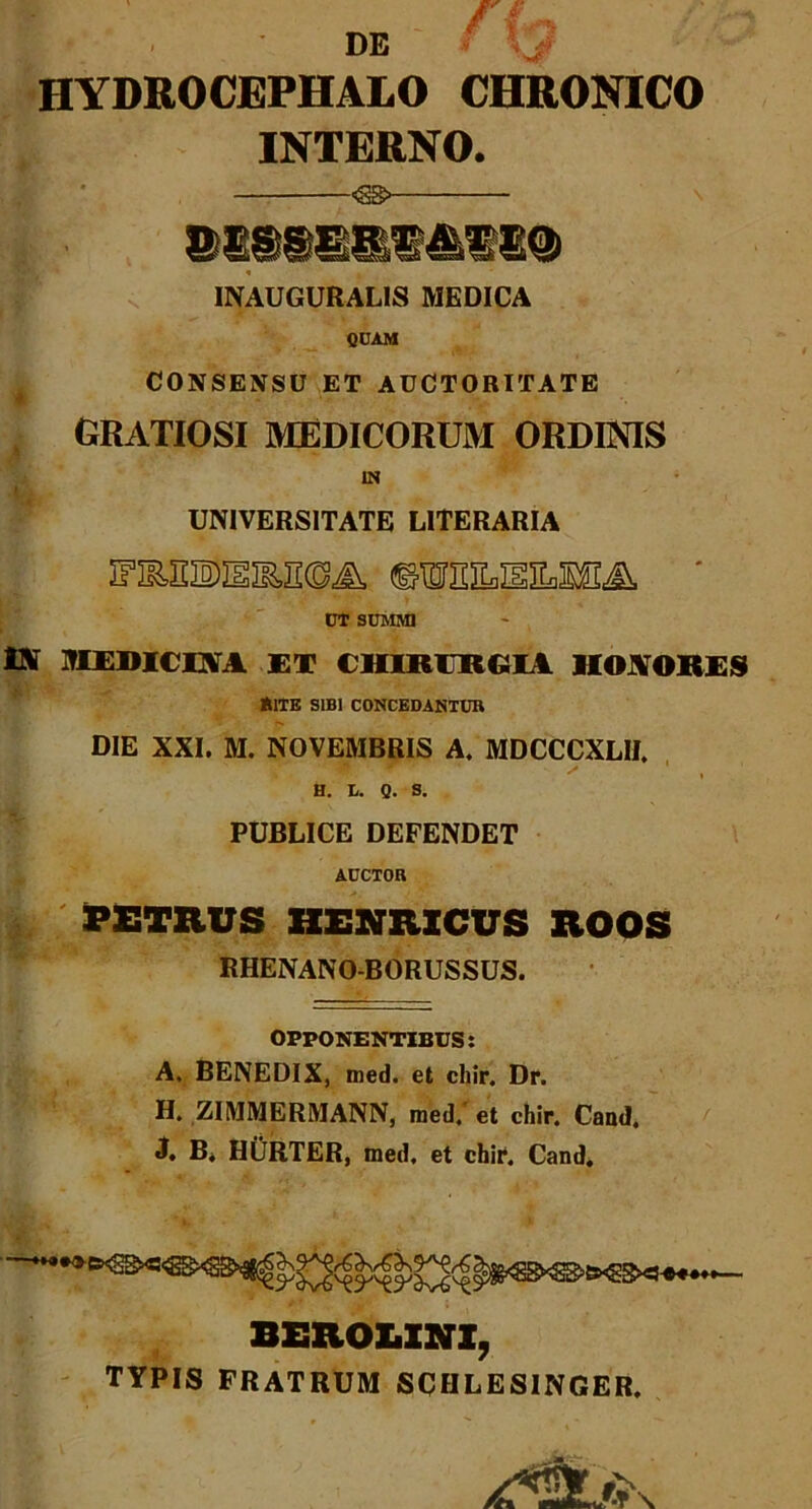 DE ■■ V HYDROCEPHALO CHRONICO INTERNO. INAUGURALIS MEDICA QUAM CONSENSU ET AUCTORITATE i gratiosi medicorum ordinis IN - UNIVERSITATE LITERARIA UT SUMMI Di MEDICINA ET CHIRERRIA HONORES *1TE SIBI CONCEDANTUR DIE XXI. M. NOVEMBRIS A. MDCCCXLH. H. t. Q. S. PUBLICE DEFENDET AUCTOR PETRUS HENRXCUS XlOOS RHENANO-BORUSSUS. OPPONENTIBUS: A. BENEDIX, tned. et chir. Dr. H. ZIMMERMANN, med. et chir. Cand, J. B. HURTER, med. et chir. Cand. BEROLINI, TYPIS FRATRUM SCHLESINGER.