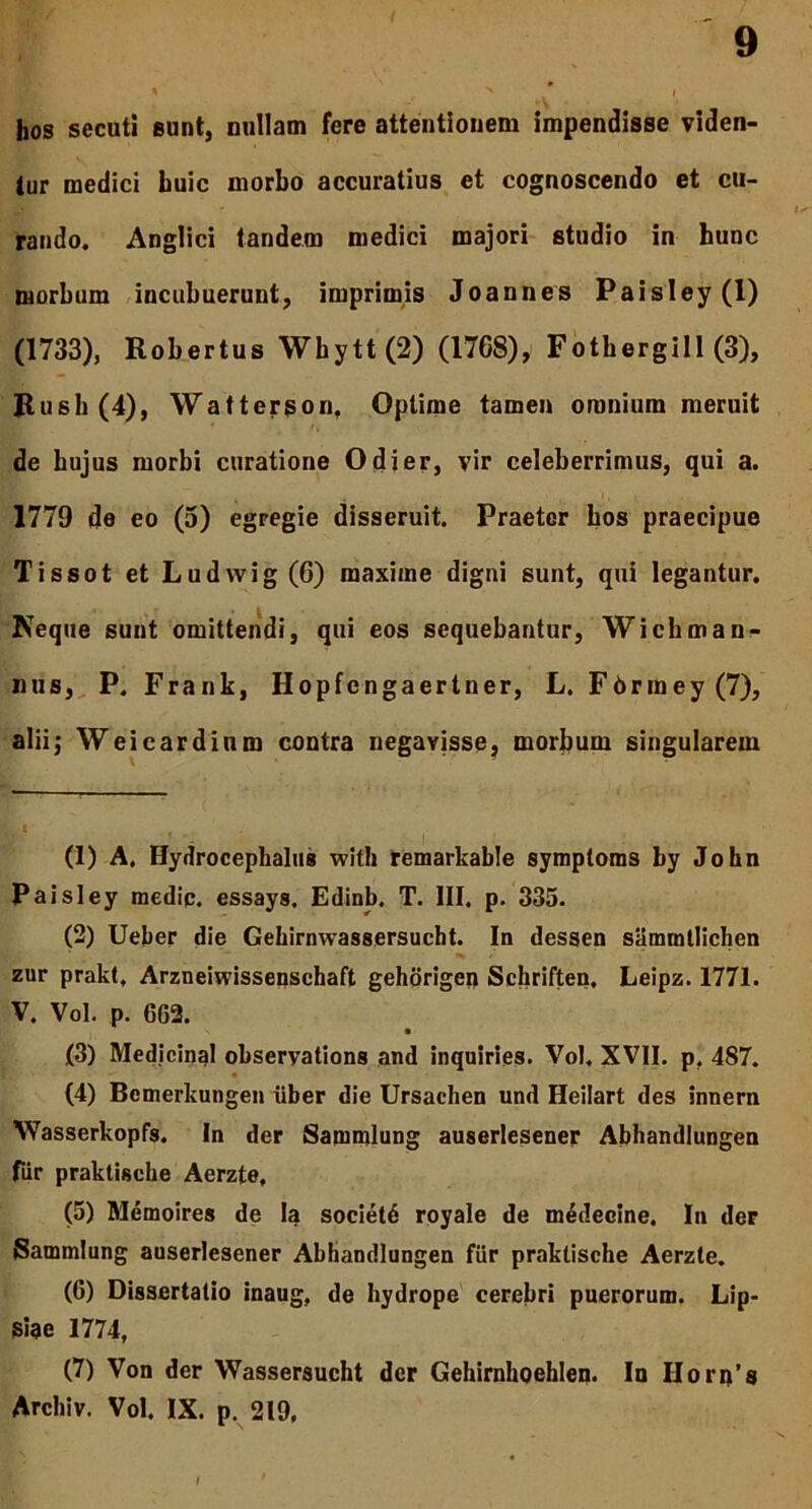 hos secuti sunt, nullam fere attentionem impendisse viden- tur medici huic morbo accuratius et cognoscendo et cu- rando. Anglici tandem medici majori studio in hunc morbum incubuerunt, imprimis Joannes Paisley(l) (1733), Robertus Wbytt(2) (1768), Fotbergill (3), Rush(4), Wattergon, Optime tamen omnium meruit de hujus morbi curatione Odier, vir celeberrimus, qui a. 1779 de eo (5) egregie disseruit. Praeter hos praecipue Tissot et Ludwig (6) maxime digni sunt, qui legantur. Neque sunt omittendi, qui eos sequebantur, Wichmanx- iius, P. Frank, Hopfcngaertner, L. F6rmey(7), alii; Weicardium contra negavisse, morbum singularem (1) A. Hydrocephalus with remarkable symploms by John Paisley medip. essays. Edinb. T. III. p. 335. (2) Ueber die Gehirnwassersucht. In dessen samtntlichen zur prakt. Arzneiwissenschaft gehorigen Schriften, Leipz. 1771. V. Vol. p. 662. (3) Medicinal observations and inquiries. Vol. XVII. p. 487. (4) Bemerkungen uber die Ursachen und Heilart des innem Wasserkopfs. In der Sammlung auserlesener Abhandlungen fur praktiscbe Aerzte, (5) Memoires de Ia societd royale de medecine. In der Sammlung auserlesener Abhandlungen fiir praktische Aerzte. (6) Dissertatio inaug, de hydrope cerebri puerorum. Lip- Siae 1774, (7) Von der Wassersucht der Gehirnhoehlen. In Horn’s Archiv. Vol. IX. p. 219,