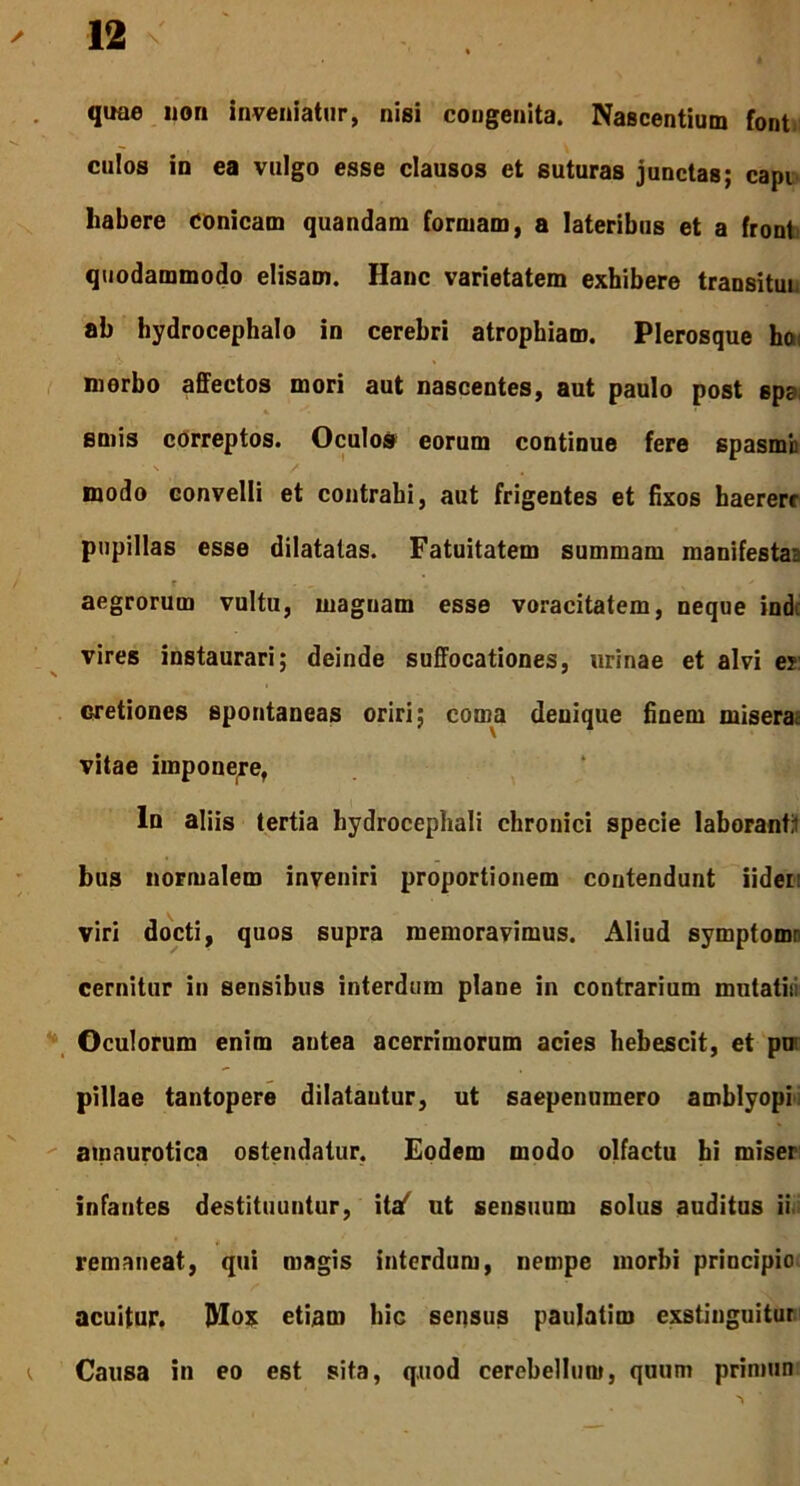 quae non inveniatur, nisi congenita. Nascentium font culos in ea vulgo esse clausos et suturas junctas; capi habere Conicam quandam formam, a lateribus et a front quodammodo elisam. Hanc varietatem exhibere transitui ab hydrocephalo in cerebri atrophiam. Plerosque hoi morbo affectos mori aut nascentes, aut paulo post spa, emis correptos. Oculos eorum continue fere spasmb * ■ \ / modo convelli et contrahi, aut frigentes et fixos haerere pupillas esse dilatatas. Fatuitatem summam manifestae aegrorum vultu, magnam esse voracitatem, neque ind. vires instaurari; deinde suffocationes, urinae et alvi es cretiones spontaneas oriri; coma denique finem miserae vitae imponere, ln aliis tertia hydrocephali chronici specie laboranti bus normalem inveniri proportionem contendunt liden viri docti, quos supra memoravimus. Aliud symptomr cernitur in sensibus interdum plane in contrarium mutatis: Oculorum enim antea acerrimorum acies hebescit, et pu pillae tantopere dilatantur, ut saepenumero amblyopi amaurotica ostendatur. Eodem modo olfactu hi miser infantes destituuntur, itaf ut sensuum solus auditus ii remaneat, qui magis interdum, nempe morbi principio acuitur. Mox etiam hic sensus paulatim exstinguitur i Causa in eo est sita, quod cerebellum, quum primun