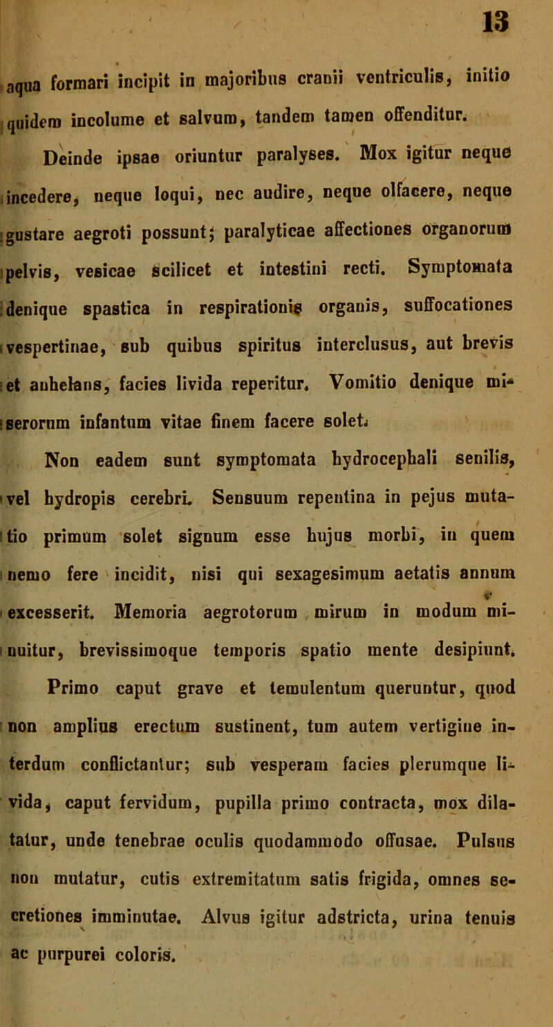 aqua formari incipit in majoribus cranii ventriculis, initio quidem incolume et salvum, tandem tamen offenditur. Deinde ipsae oriuntur paralyses. Mox igitur neque incedere, neque loqui, nec audire, neque olfacere, neque ; gustare aegroti possunt $ paralyticae affectiones organorum pelvis, vesicae scilicet et intestini recti. Symptomata :denique spastica in respirationis organis, suffocationes • vespertinae, sub quibus spiritus interclusus, aut brevis i et anhelans, facies livida reperitur. Vomitio denique mi* «serorum infantum vitae finem facere soleL Non eadem sunt symptomata bydrocephali senilis, 'vel hydropis cerebri. Sensuum repentina in pejus muta- tio primum solet signum esse hujus morbi, in quem nemo fere incidit, nisi qui sexagesimum aetatis annum excesserit. Memoria aegrotorum mirum in modum mi- i nuitur, brevissimoque temporis spatio mente desipiunt. Primo caput grave et temulentum queruntur, quod non amplius erectum sustinent, tum autem vertigine in- terdum conflictantur; sub vesperam facies plerumque li- vida, caput fervidum, pupilla primo contracta, mox dila- tatur, unde tenebrae oculis quodammodo offusae. Pulsus non mutatur, cutis extremitatum satis frigida, omnes se- cretiones imminutae. Alvus igitur adstricta, urina tenuis ac purpurei coloris.