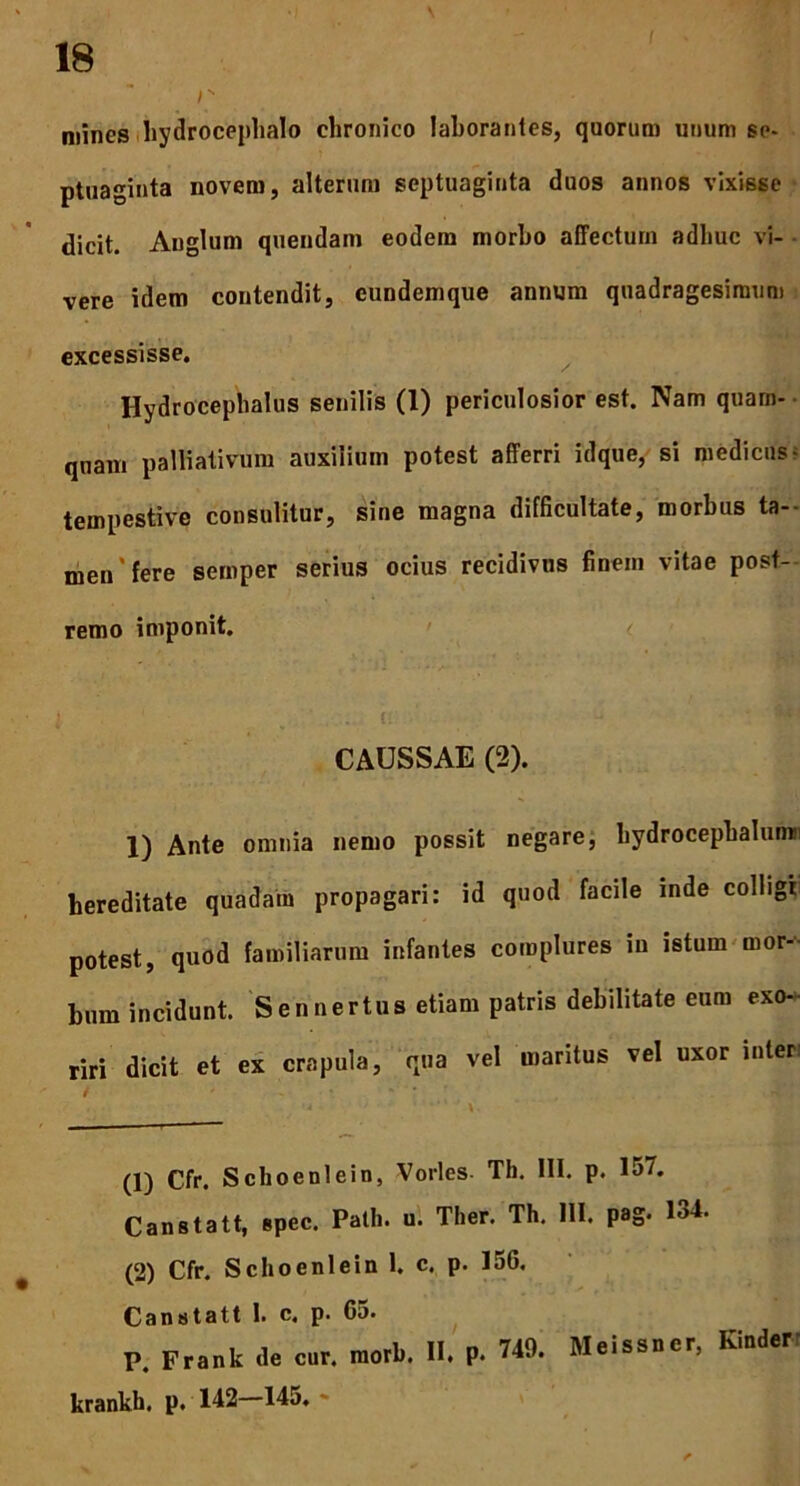 \ r mines hydrocephalo chronico laborantes, quorum unum se- ptuaginta novem, alterum septuaginta duos annos vixisse dicit. Anglum quendam eodem morbo affectum adhuc vi- vere idem contendit, eundemque annum quadragesimum excessisse. Hydrocephalus senilis (1) periculosior est. Nam quam- quam palliativum auxilium potest afferri idque, si medicus - tempestive consulitur, sine magna difficultate, morbus ta- men'fere sernper serius ocius recidivus finem vitae post- remo imponit. CAUSSAE (2). 1) Ante omnia nemo possit negare, bydrocepbalumi! hereditate quadam propagari: id quod facile inde colligi potest, quod familiarum infantes complures in istum mor- bum incidunt. Sennertus etiam patris debilitate eum exo- riri dicit et ex crapula, qua vel maritus vel uxor inter (1) Cfr. Schoeni ei n, Vorles Th. III. p. 157. Canstatt, spec. Patii, u. Ther. Th. III. pag. 134. (2) Cfr. Schoenlein 1. c. p. 156. Canstatt 1. c, p. 65. P. Frank de cur. morb. II. p. 749. Mcissncr, Kinder krankh. p. 142—145. ~