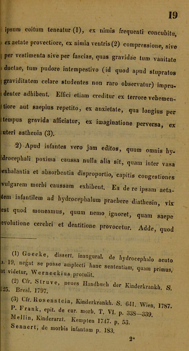ipsum coitum teneatur (1), es nimis frequenti concubitu, es aetate provectiore, es nimia ventris (2) compressione, sive , per vestimenta sive per fascias, quas gravidae tum vanitate ductae, tum pudore intempestivo (id quod apud stupratos graviditatem celare studentes non raro observatur) impru- denter adhibent. Effici etiam creditur ex terrore vebemen- tiore aut saepius repetito, ex anxietate, qua longius per tempus gravida afficiatur, ex imaginatione perversa, ex uteri aslhenia (3). 2) Apud infantes vero jam editos, quum omnis ty. idrocephali poxima eanssa nulla alia sit, quam inter vasa exhalantia et absorbentia disproportio, capitis congestiones vulgarem morbi caussam exhibent. Ea de re ipsam aeta- tem infantilem ad bydrocepbalnm praebere diathesin, vix est quod moneamus, qnnm nemo, ignoret, quam ’aepe evolutione cerebri et dentitione provocetur. Adde, q„„d (U Goeele, disseri. inaugura!. de hydrocepkalo acuto ' S“ poss<! aD,P'ecli <>«>e sententiam, quam primus 11 V|detar, Werncckius proiulit P ’ >«,1^ “T ***«* a (3) Cfr.Itosenslelu, Kinderkrankh. S. 041. Wien, 1787 • eaak epit. de car. morb. T. VI. p. 33s_339, Well.n, Kinderarzt. Kempten 1747. p. 53. Senuert, de morbis infanlum p. 1S3. 2*