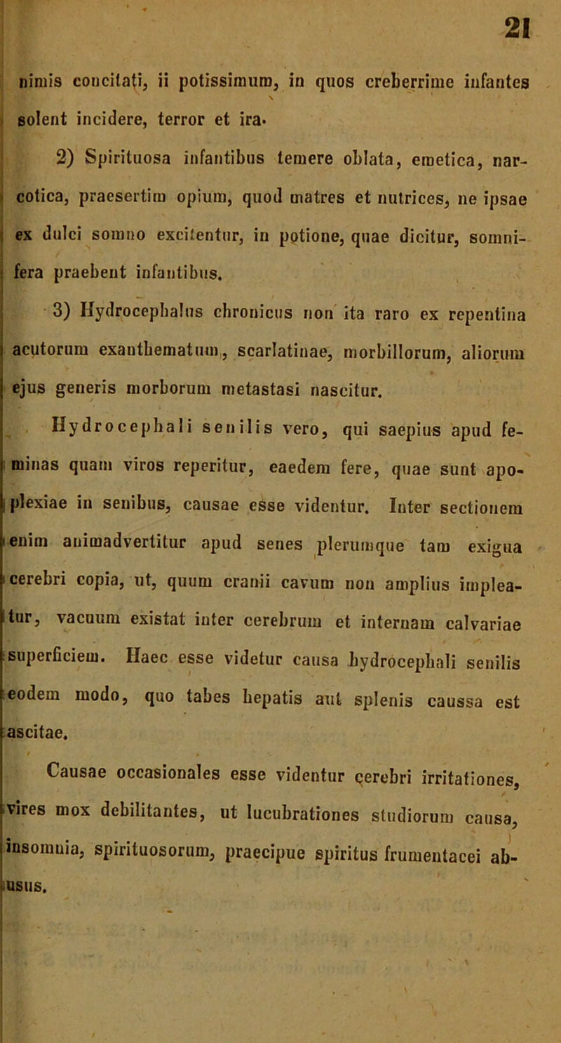 nimis concitati, ii potissimum, in quos creberrime infantes \ ‘ 1 solent incidere, terror et ira. 2) Spirituosa infantibus temere oblata, emetica, nar- cotica, praesertim opium, quod matres et nutrices, ne ipsae j ex dulci somno excitentur, in potione, quae dicitur, somni- ] fera praebent infantibus. . 3) HydrocephaJus chronicus non ita raro ex repentina acutorum exanthematum, scarlatinae, morbillorum, aliorum ejus generis morborum metastasi nascitur. Hydrocepbali senilis vero, qui saepius apud fe- minas quam viros reperitur, eaedem fere, quae sunt apo- i plexiae in senibus, causae esse videntur. Inter sectionem i enim animadvertitur apud senes plerumque tam exigua i cerebri copia, ut, quum cranii cavum non amplius implea- tur, vacuum existat iuter cerebrum et internam calvariae superficiem. Haec esse videtur causa hydrocepbali senilis eodem modo, quo tabes hepatis aut splenis caussa est ascitae. a / . Causae occasionales esse videntur cerebri irritationes, vires mox debilitantes, ut lucubrationes studiorum causa, insomnia, spiriluosorum, praecipue spiritus frumentacei ab- IU8US. \ 1