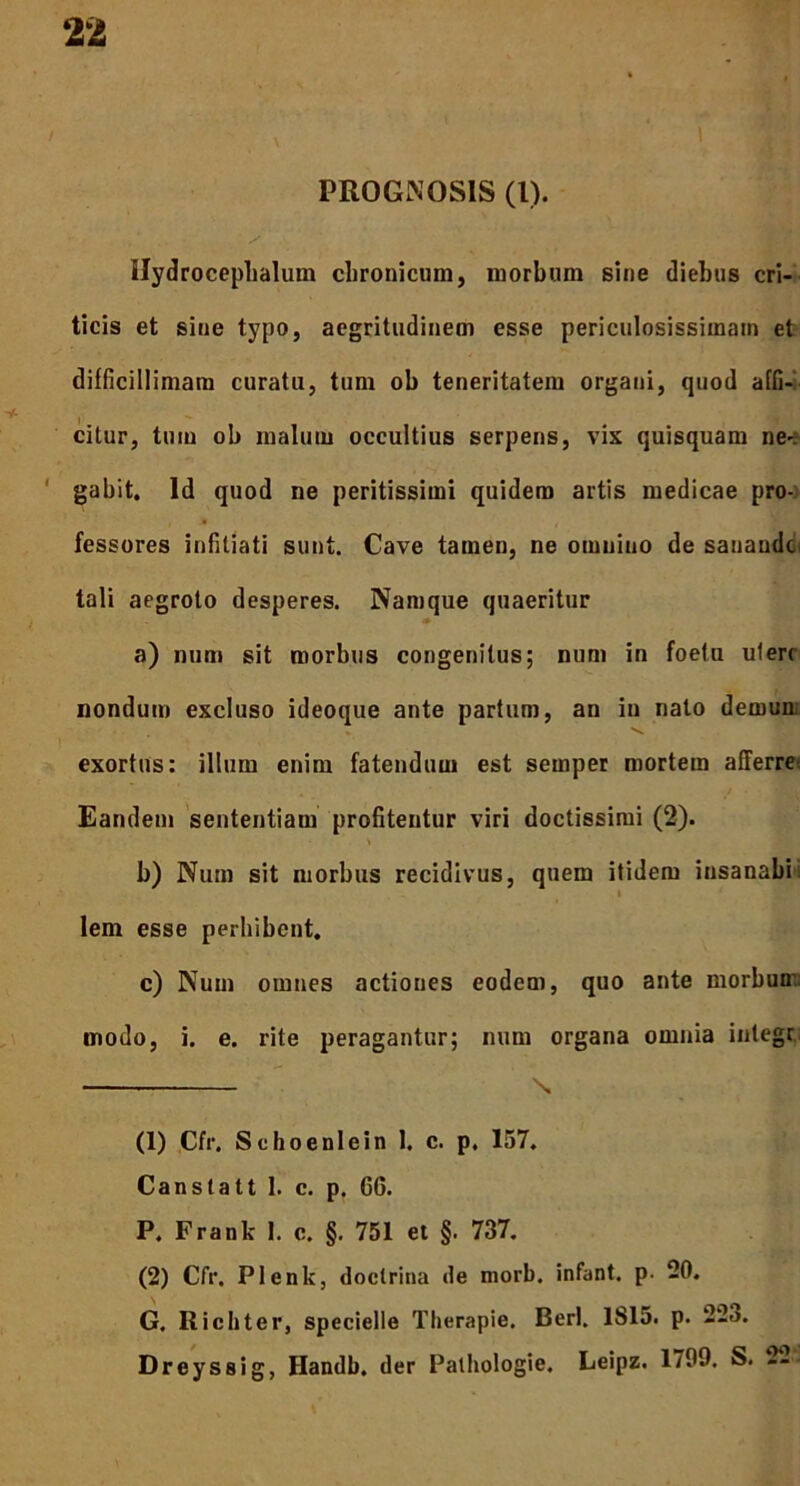 PROGNOSIS (1). Ilydrocephalum chronicum, morbum sine diebus cri- ticis et siue typo, aegritudinem esse periculosissimam et difficillimam curatu, tum ob teneritatem organi, quod affi- citur, tum ob malum occultius serpens, vix quisquam ne- gabit. Id quod ne peritissimi quidem artis medicae pro- fessores infitiati sunt. Cave tamen, ne omnino de sanande tali aegroto desperes. Namque quaeritur a) num sit morbus congenitus; num in foelu ulerr nondum excluso ideoque ante partum, an in nato demun. exortus: illum enim fatendum est seinper mortem afferre'. Eandem sententiam profitentur viri doctissimi (2). * b) Num sit morbus recidivus, quem itidem insanabi lem esse perbibent. c) Num omnes actiones eodem, quo ante morbum modo, i. e. rite peragantur; num organa omnia inlegr s, (1) Cfr. Scboenlein 1. c. p. 157. Canstatt I. c. p. 66. P. Frank I. c. §. 751 et §. 737. (2) Cfr. Plenk, doctrina de morb. infant. p. 20. G. Ricliter, specielle Therapie. Berl. 1815. p. 223. Dreyssig, Handb. der Pathologie. Leipz. 1799. S. 22