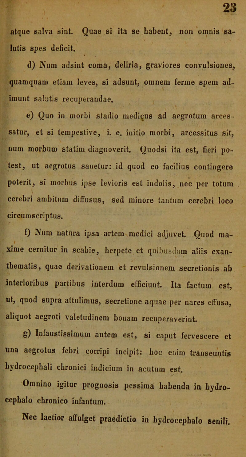 atque salva sint. Quae si ita se habent, non omnis sa- .N I lutis spes deficit. d) Num adsint coma, deliria, graviores convulsiones, quamquam etiam leves, si adsunt, omnem ferme spem ad- imunt salutis recuperandae. e) Quo in morbi stadio medicus ad aegrotum arces- satur, et si tempestive, i. e. initio morbi, arcessitus sit, num morbum statirn diagnoverit. Quodsi ita est, fieri po- test, ut aegrotus sanetur: id quod eo facilius contingere poterit, si morbus ipse levioris est indolis, nec per totum \ cerebri ambitum diffusus, sed minore tantum cerebri loco circumscriptus. f) Num natura ipsa artem medici adjuvet. Quod ma- I xime cernitur in scabie, herpete et quibusdam aliis exan- thematis, quae derivationem et revulsionem secretionis ab interioribus partibus interdum efficiunt. Ita factum est, ut, quod supra attulimus, secretione aquae per nares effusa, aliquot aegroti valetudinem bonam recuperaverint. g) Infaustissimum autem est, si caput fervescere et ima aegrotus febri corripi incipit: boc enim transeuntis hydrocephali chronici indicium in acutum est. Omnino igitur prognosis pessima habenda in hydro- cephalo chronico infantum. . ' ) * Nec laetior affulget praedictio iu hydrocephalo senili.