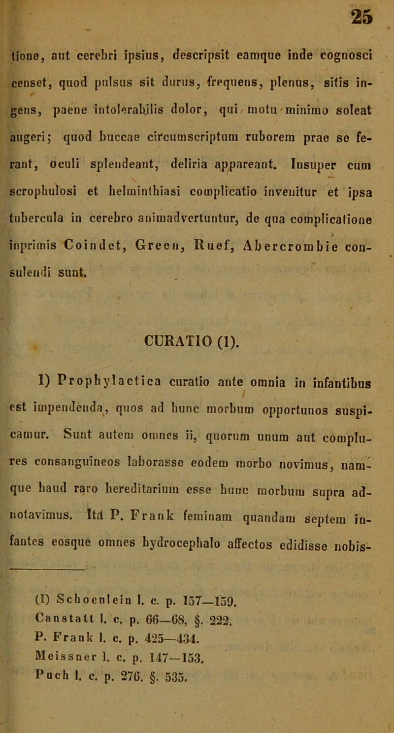 tione, aut cerebri ipsius, descripsit eamque inde cognosci censet, quod pulsus sit durus, frequens, plenus, sitis in- gens, paene intolerabilis dolor, qui motu minimo soleat augeri; quod buccae circumscriptum ruborem prae se fe- rant, oculi splendeant, deliria appareant. Insuper cum fc ; V ~ scrophulosi et helminthiasi complicatio invenitur et ipsa tubercula in cerebro animadvertuntur, de qua complicatione i inprimis Coindet, Green, Ruef, Abercrombie con- sulendi sunt. CURATIO (1). 1) Prophylactica curatio ante omnia in infantibus est impendenda, quos ad hunc morbum opportunos suspi- camur. Sunt autem omnes ii, quorum unum aut complu- res consanguineos laborasse eodem morbo novimus, nam- que haud raro hereditarium esse hunc morbum supra ad- notavimus. ItdP. Frank feminam quandam septem in- fantes eosque omnes hydrocephalo affectos edidisse nobis- (1) Schoenlein I. c. p. 157—159. Canstatt 1. c. p. 06—08, §. 222. P. Frank I. c. p. 425—434. Mcissner 1. c. p. 147—153. Puch 1. c. p. 270. §. 535.