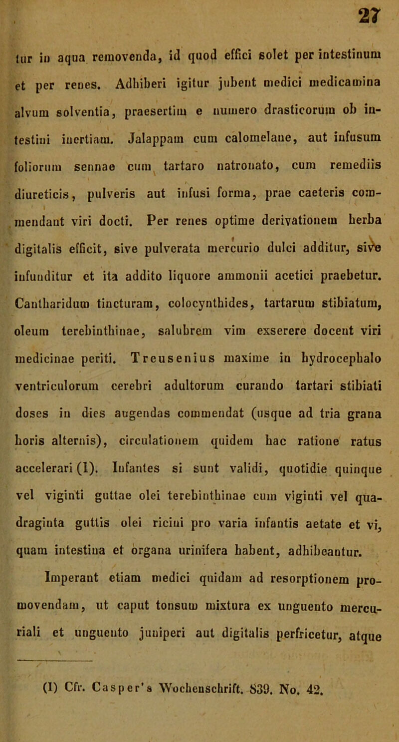 lur in aqua removenda, id quod effici solet per intestinum et per renes. Adhiberi igitur jubent medici medicamina alvum solventia, praesertim e numero drasticoruin ob in- testini inertiam. Jalappam cum calomelane, aut infusum foliorum sennae cum tartaro natronato, cum remediis diureticis, pulveris aut infusi forma, prae caeteris com- I mendant viri docti. Per renes optime derivationem herba digitalis efficit, sive pulverata mercurio dulci additur, sivte infunditur et ita addito liquore ammonii acetici praebetur. Cantharidum tincturam, colocynthides, tartarum stibiatum, oleum terebinthinae, salubrem vim exserere docent viri medicinae periti. Treusenius maxime in bydrocephalo ventriculorum cerebri adultorum curando tartari stibiati doses in dies augendas commendat (usque ad tria grana horis alternis), circulationem quidem hac ratione ratus accelerari (1). Infantes si sunt validi, quotidie quinque vel viginti guttae olei terebinthinae cum viginti vel qua- draginta guttis olei ricini pro varia infantis aetate et vi, quam intestina et organa urinifera habent, adhibeantur. Imperant etiam medici quidam ad resorptionem pro- movendam, ut caput tonsum mixtura ex unguento mercn- riali et unguento juniperi aut digitalis perfricetur, atque — — (1) Cfr. Casper’s Wochenschrift. 839. No. 42.