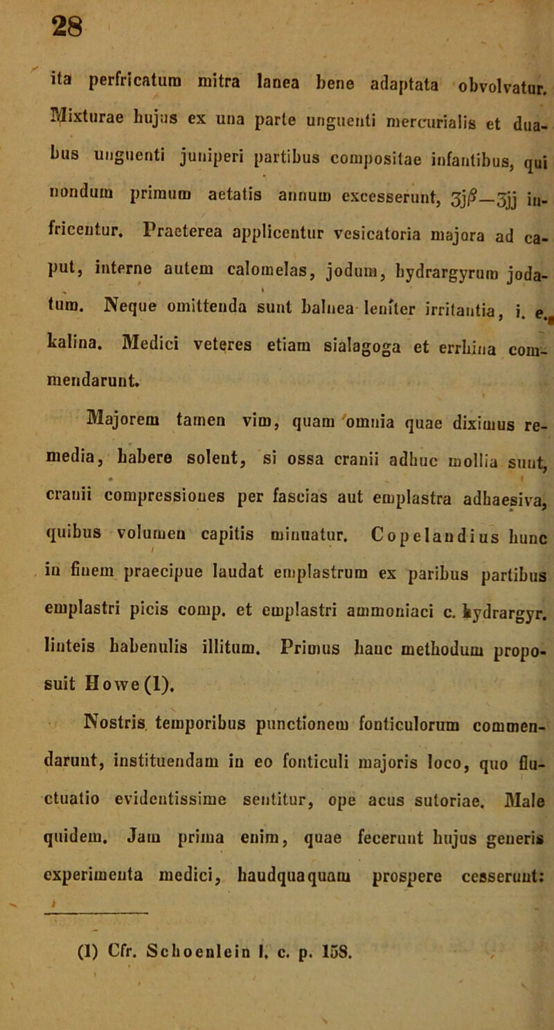 ita perfricatura mitra lanea bene adaptata obvolvatur. Mixturae hujus ex una parte unguenti mereurialis et dua- bus unguenti juniperi partibus compositae infantibus, qui nondura primum aetatis annum excesserunt, 3j/S—5jj jn_ fricentur. Praeterea applicentur vcsicatoria majora ad ca- put, interne autem calomelas, jodum, bydrargyrum joda- tum. Neque omittenda sunt balnea leniter irritantia, i. e., kalina. IMedici veteres etiam sialagoga et errbina com- mendarunt. Majorem tamen vim, quam omnia quae diximus re- media, habere solent, si ossa cranii adhuc mollia sunt, * ' i i’. cranii compressiones per fascias aut emplastra adhaesiva, quibus volumen capitis minuatur. Copelaudius hunc in finem praecipue laudat emplastrum ex paribus partibus emplastri picis comp. et emplastri ammoniaci c. fcydrargyr. linteis habenulis illitum. Primus hauc methodum propo- suit Howe(l). Nostris temporibus punctionem fonticulorum commen- darunt, instituendam in eo fonticuli majoris loco, quo flu- ctuatio evidentissime sentitur, ope acus sutoriae. Male quidem. Jam prima enim, quae fecerunt hujus generis experimenta medici, haudquaquam prospere cesserunt: (1) Cfr. Schoenlein I, c. p. 158.