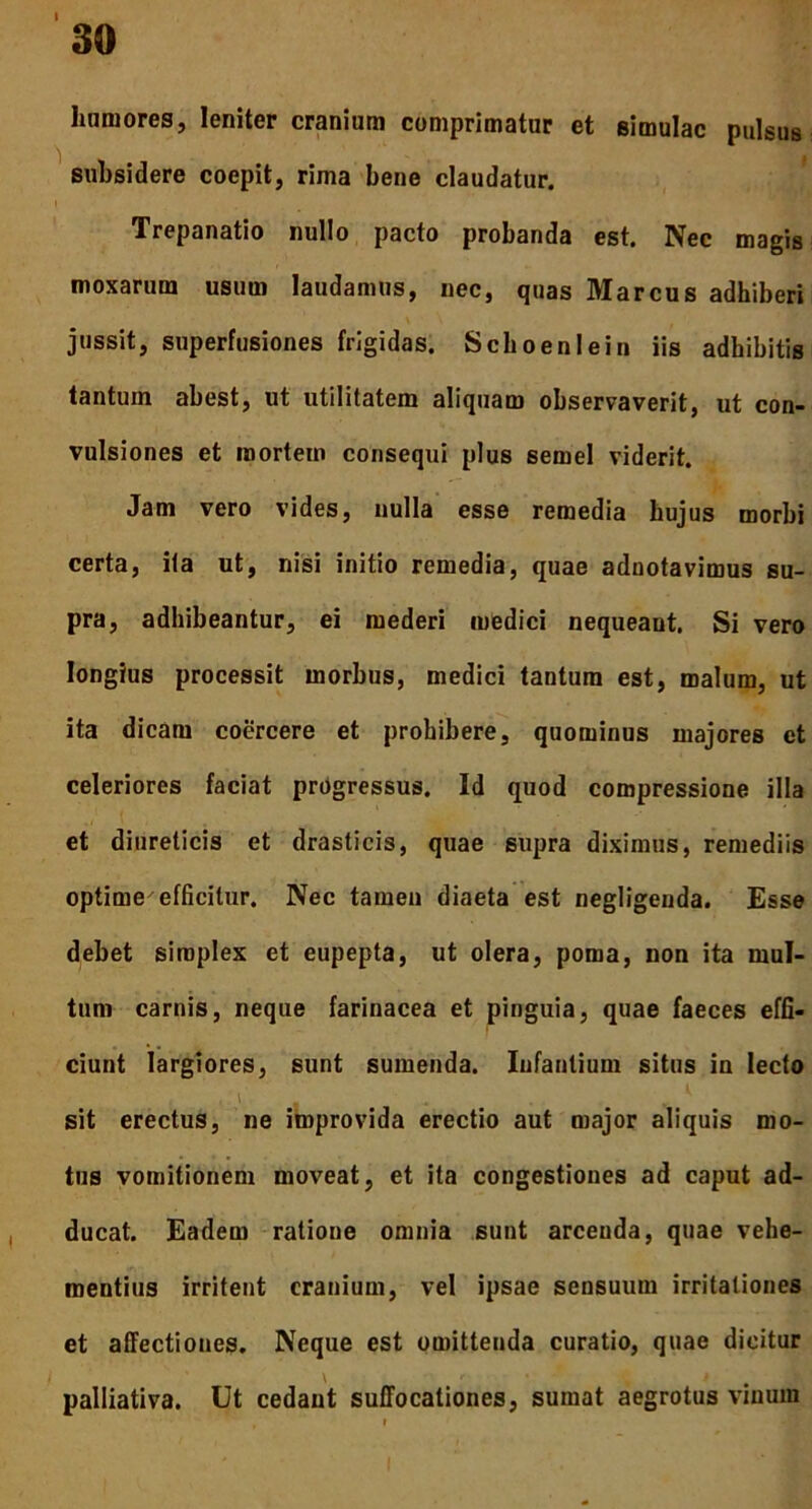 I 30 humores, leniter cranium comprimatur et simulae pulsus subsidere coepit, rima bene claudatur. Trepanatio nullo pacto probanda est. Nec magis moxarum usum laudamus, nec, quas Marcus adhiberi jussit, superfusiones frigidas. Schoenlein iis adbibitis tantum abest, ut utilitatem aliquam observaverit, ut con- vulsiones et mortem consequi plus semel viderit. Jam vero vides, nulla esse remedia hujus morbi certa, ita ut, nisi initio remedia, quae adnotavimus su- pra, adhibeantur, ei mederi medici nequeant. Si vero longius processit morbus, medici tantum est, malum, ut ita dicam coercere et prohibere, quominus majores et celeriores faciat progressus. Id quod compressione illa et diureticis et drasticis, quae supra diximus, remediis optime efficitur. Nec tamen diaeta est negligeuda. Esse debet simplex et eupepta, ut olera, poma, non ita mul- tum carnis, neque farinacea et pinguia, quae faeces effi- ciunt largiores, sunt sumenda. Infantium situs in lecto , \ „ . * sit erectus, ne improvida erectio aut major aliquis mo- tus vomitionem moveat, et ita congestiones ad caput ad- ducat. Eadem ratione omnia sunt arcenda, quae vehe- mentius irritent cranium, vel ipsae sensuum irritationes et affectiones. Neque est omittenda curatio, quae dicitur palliativa. Ut cedant suffocationes, sumat aegrotus vinum