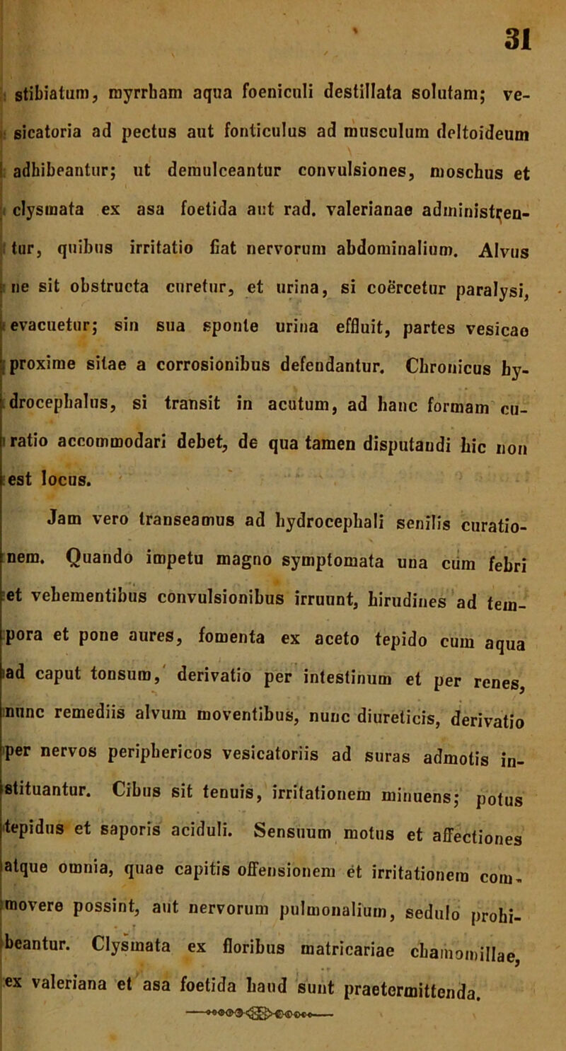 stibiatum, royrrham aqua foeniculi destillata solutam; ve- sicatoria ad pectus aut fonticulus ad musculum deltoideum adhibeantur; ut demulceantur convulsiones, moschus et clysmata ex asa foetida aut rad. Valerianae administren- tur, quibus irritatio fiat nervorum abdominalium. Alvus ne sit obstructa curetur, et urina, si coercetur paralysi, f evacuetur; sin sua sponte urina effluit, partes vesicae proxime silae a corrosionibus defendantur. Chronicus by- drocephalus, si transit in acutum, ad hanc formam cu- i ratio accommodari debet, de qua tamen disputandi hic non est locus. Jam vero transeamus ad hydrocephali senilis curatio- nem. Quando impetu magno symptomata una cum febri et vehementibus convulsionibus irruunt, hirudines ad tem- pora et pone aures, fomenta ex aceto tepido cum aqua iad caput tonsum, derivatio per intestinum et per renes, nunc remediis alvum moventibus, nunc diureticis, derivatio per nervos periphericos vesicatoriis ad suras admotis in- stituantur. Cibus sit tenuis, irritationem minuens; potus ■tepidus et saporis aciduli. Sensuum motus et affectiones atque omnia, quae capitis offensionem et irritationem com- movere possint, aut nervorum pulmonalium, sedulo prohi- beantur. Clysmata ex floribus matricariae chamomillae, ex Valeriana et asa foetida haud sunt praetermittenda.