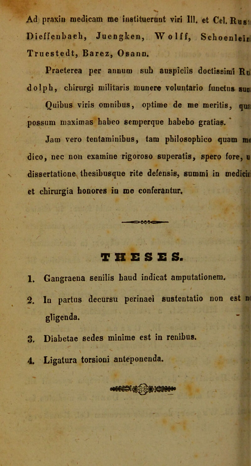 Ad praxin medicam me instituerant viri 111. et Cei. Rusi Dieffenbach, Juengken, Wolff, Schoenleie Truestedt, Barez, Osann. i / Praeterea per anuum sub auspiciis doctissimi Ro dolpb, chirurgi militaris munere voluntario functus suo Quibus viris omnibus, optime de me meritis, qu? possum maximas habeo seroperque habebo gratias. ' Jam vero tentaminibus, tam philosophico quam mr dico, nec non examine rigoroso superatis, spero fore, u dissertatione thesibusque rite defensis, summi in medicir et chirurgia honores io me conferantur. . i ' t j fi i THESES. ■ 1. Gangraena senilis haud indicat amputationem. 2. Iu partus decursu perinaei sustentatio non est m gligenda. 3. Diabetae sedes minime est in renibus. • \ ^ •