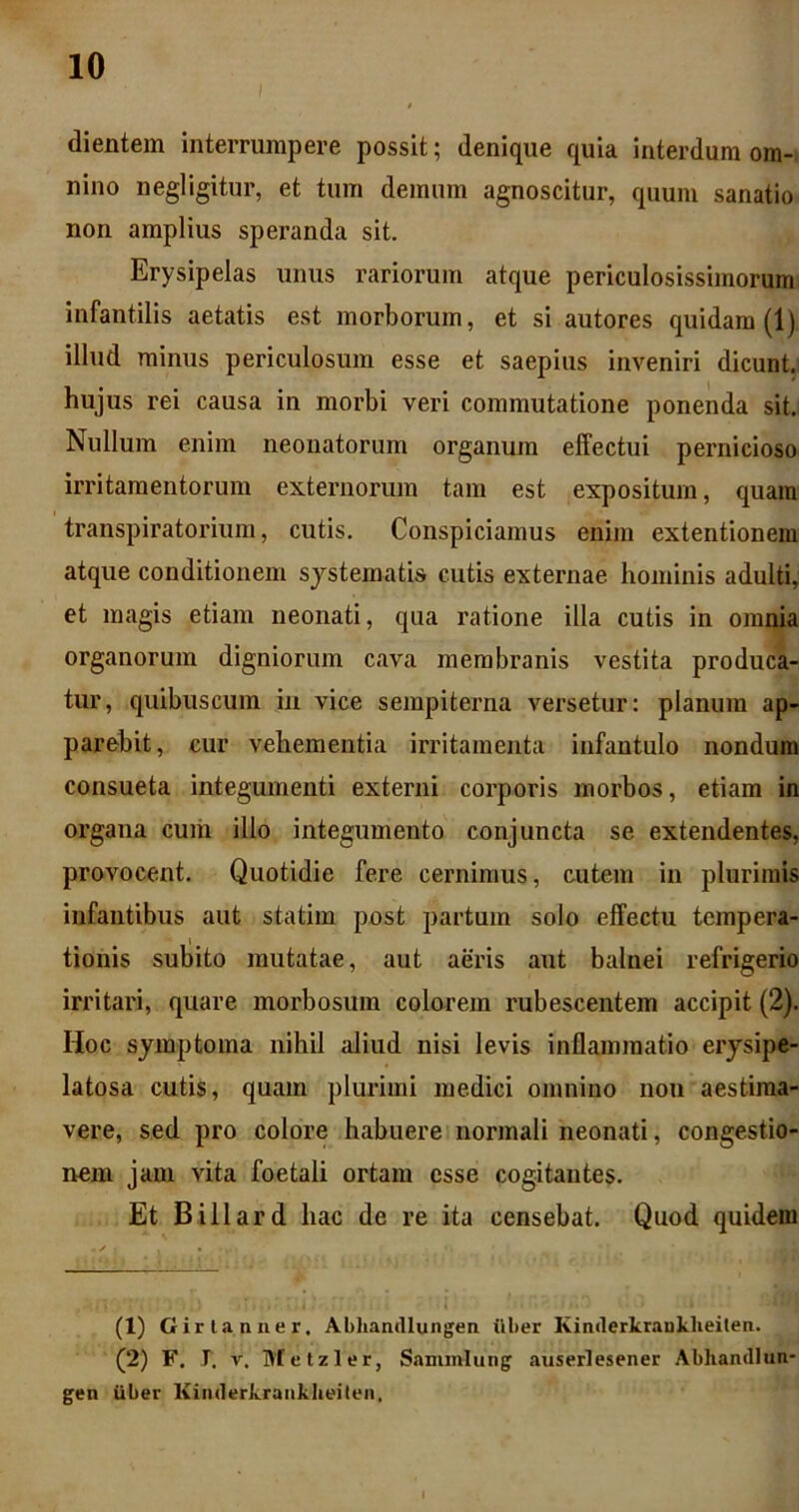 dientem interrumpere possit; denique quia interdum om- nino negligitur, et tum demum agnoscitur, quum sanatio non amplius speranda sit. Erysipelas unus rariorum atque periculosissimorum infantilis aetatis est morborum, et si autores quidam (1) illud minus periculosum esse et saepius inveniri dicunt, hujus rei causa in morbi veri commutatione ponenda sit. Nullum enim neonatorum organum effectui pernicioso irritamentorum externorum tam est expositum, quam transpiratorium, cutis. Conspiciamus enim extentionem atque conditionem sjstematis cutis externae hominis adulti, et magis etiam neonati, qua ratione illa cutis in omnia organorum digniorum cava membranis vestita produca- tur, quibuscum in vice sempiterna versetur; planum ap- parebit, cur vehementia irritamenta infantulo nondum consueta integumenti externi corporis morbos, etiam in organa cuiii illo integumento conjuncta se extendentes, provocent. Quotidie fere cernimus, cutem in plurimis infantibus aut statim post partum solo effectu tempera- tionis subito mutatae, aut aeris aut balnei refrigerio irritari, quare morbosum colarem rubescentem accipit (2). Hoc symptoma nihil aliud nisi levis inflammatio erysipe- latosa cutis, quam plurimi medici omnino non aestima- vere, sed pro colore habuere normali neonati, congestio- nem jam vita foetali ortam esse cogitantes. Et Billard hac de re ita censebat. Quod quidem (1) Girlanner. Abliandiungen ilber Kinilerkrankheilen. (2) F. J. V, Metzler, Sammlung auserlesener Abhandlun gen uber Kinderkraiiklieiten,