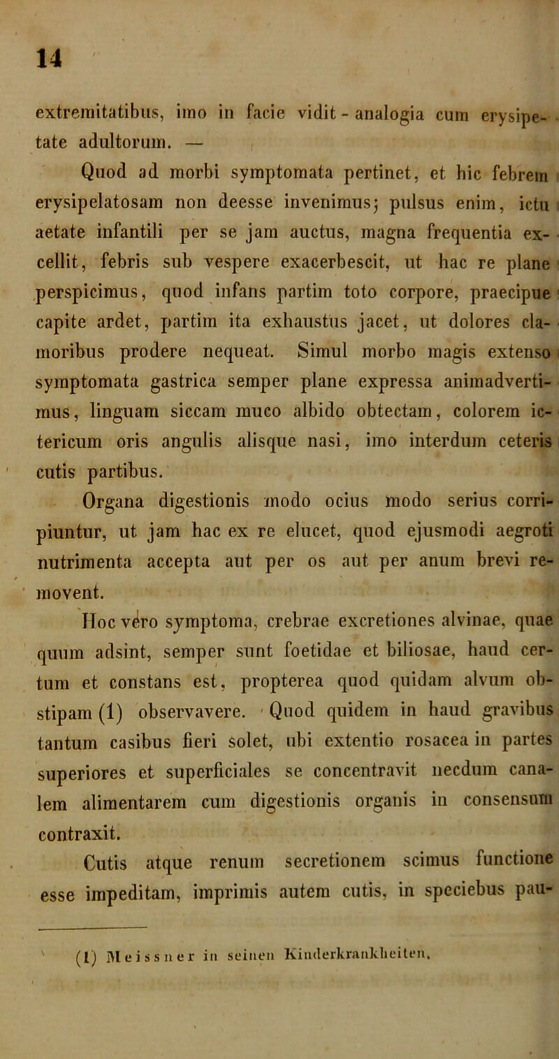 extremitatibus, imo in facie vidit - analogia cum erysipe- - tate adultorum. — , Quod ad morbi symptomata pertinet, et hic febrem ■ erysipelatosam non deesse invenimus^ pulsus enim, ictu aetate infantili per se jam auctus, magna frequentia ex- cellit, febris sub vespere exacerbescit, ut hac re plane perspicimus, quod infans partim toto corpore, praecipue capite ardet, partim ita exhaustus jacet, ut dolores cla- moribus prodere nequeat. Simul morbo magis extenso symptomata gastrica seraper plane expressa animadverti- mus, linguam siccam muco albido obtectam, colorem ic- tericum oris angulis alisque nasi, imo interdum ceteris cutis partibus. Organa digestionis modo ocius modo serius corri- piuntur, ut jam hac ex re elucet, quod ejusmodi aegroti nutrimenta accepta aut per os aut per anum brevi re- movent. IIoc v6ro symptoma, crebrae excretiones alvinae, quae quum adsint, semper sunt foetidae et biliosae, haud cer- tum et constans est, propterea quod quidam alvum ob- stipam (1) observavere. • Quod quidem in haud gravibus tantum casibus fieri solet, ubi extentio rosacea in partes superiores et superficiales se concentravit necdum cana- lem aliraentarem cum digestionis organis in consensum contraxit. Cutis atque renum secretionem scimus functione esse impeditam, imprimis autem cutis, in speciebus pau- (l) Mcissner iii seiiieii Kiiulerkraiiklieitfii.