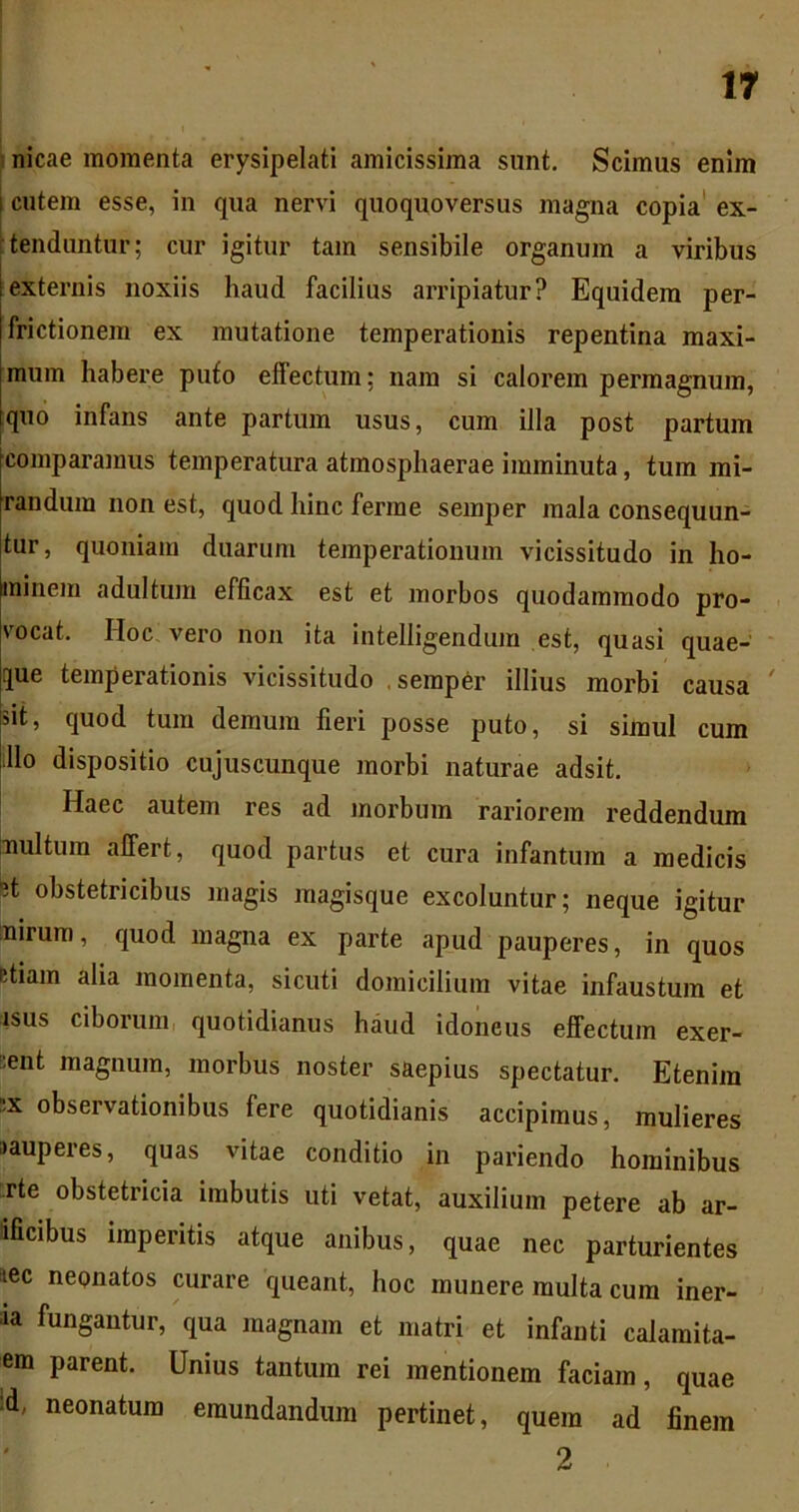 : nicae momenta erysipelati amicissima sunt. Scimus enim cutem esse, in qua nervi quoquoversus magna copia' ex- itenduntur; cur igitur tam sensibile organum a viribus externis noxiis haud facilius arripiatur? Equidem per- frictionem ex mutatione temperationis repentina maxi- mum habere puto effectum; nam si calorem permagnum, quo infans ante partum usus, cum illa post partum comparamus temperatura atmosphaerae imminuta, tum mi- randum non est, quod hinc ferme semper mala consequun- tur, quoniam duarum temperationum vicissitudo in ho- minem adultum efficax est et morbos quodammodo pro- vocat. Hoc, vero non ita intelligendum est, quasi quae- que temperationis vicissitudo , semper illius morbi causa ' sit, quod tum demum fieri posse puto, si simul cum illo dispositio cujuscunque morbi naturae adsit. Haec autem res ad jnorbum rariorem reddendum inultum affert, quod partus et cura infantum a medicis 5t obstetricibus magis magisque excoluntur; neque igitur mirum, quod magna ex parte apud pauperes, in quos etiam alia momenta, sicuti domicilium vitae infaustum et isus ciborum, quotidianus haud idoneus effectum exer- cent magnum, morbus noster saepius spectatur. Etenim cx observationibus fere quotidianis accipimus, mulieres »auperes, quas vitae conditio in pariendo hominibus .rte obstetricia imbutis uti vetat, auxilium petere ab ar- ificibus imperitis atque anibus, quae nec parturientes iec neonatos curare queant, hoc munere multa cum iner- la fungantur, qua magnam et matri et infanti calamita- em parent. Unius tantum rei mentionem faciam, quae :d, neonatum emundandum pertinet, quem ad finem 2