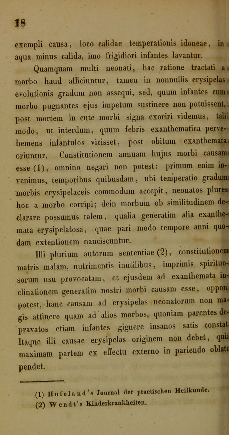 exempli causa, loco calidae temperationis idoneae, in aqua minus calida, imo frigidiori infantes lavantur. Quamquam multi neonati, hac ratione tractati a. morbo haud afficiuntur, tamen in nonnullis erysipelas evolutionis gradum non assequi, sed, quum infantes cumti morbo pugnantes ejus impetum sustinere non potuissent, post mortem in cute morbi signa exoriri videmus, tali i modo, ut interdum, quum febris exanthematica perve- hemens infantulos vicisset, post obitum exanthemata, oriuntur. Constitutionem annuam hujus morbi causami esse(l), omnino negari non potest: primum enim in- venimus, temporibus quibusdam, ubi temperatio graduim morbis erysipelaceis commodum accepit, neonatos plures' hoc a morbo corripi; deiii morbum ob similitudinem de- clarare possumus talem, qualia generatim alia exanthe- mata erjsipelatosa, quae pari modo tempore anni quo- dam extentionem nanciscuntur. Illi plurium autorura sententiae (2), constitutionem matris malam, nutrimentis inutilibus, imprimis spirituo-- sorum usu provocatam, et ejusdem ad exanthemata in-i clinationein generatim nostri morbi causam esse, opponi potest, hanc causam ad erysipelas neonatorum non ma^ gis attinere quam ad'alios morbos, quoniam parentes de- ■pravatos etiam infantes gignere insanos satis constat. Itaque illi causae erysipelas originem non debet, quu maximam partem ex effectu externo in pariendo oblate (1) Hufeland’s Journal der i>taclisclien Heilkunde. (2) Wendl’s Kinderkrankheiten.