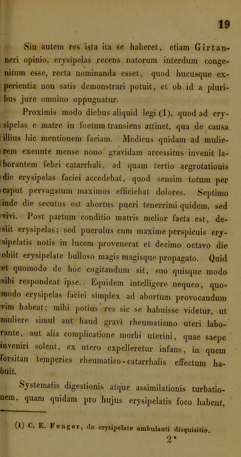 Sin autem res ista ita se haberet, etiam Girtan- neri opinio, erysipelas recens natorum interdum conge- nitum esse, recta nominanda esset, quod hucusque ex- perientia non satis demonstrari potuit, et ob id a pluri- bus jure omnino oppugnatur. Proximis modo diebus aliquid legi (1), quod ad ery- ;sipelas e matre in foetum transiens attinet, qua de causa i illius hic mentionem faciam. Medicus quidam ad mulie- irem exeunte mense uoiio gravidam arcessitus invenit la- Iborantem febri catarrhali, ad quam tertio aegrotationis tdie erysipelas faciei accedebat, quod sensim totum per icaput pervagatum maximos efficiebat dolores. Septimo inde die secutus est abortus pueri tenerrimi quidem, sed ivivi. Post partum conditio matris melior facta est, de- •siit erysipelas; sed puerulus cum maxime perspicuis ery- isipelatis notis in lucem provenerat et decimo octavo die obiit erysipelate bulloso magis magisque propagato. Quid et quomodo de hoc cogitandum sit, suo quisque modo :sibi respondeat ipse. Equidem intelligere nequeo, quo- modo erysipelas faciei simplex ad abortum provocandum vim habeat; mihi potius res sic se habuisse videtur, ut muliere simul aut haud gravi rheumatismo uteri labo- rante, aut alia complicatione morbi uterini, quae saepe ' inveniri solent, ex utero expelleretur infans, in quem forsitan temperies rheumatico - catarrhalis effectum ha- buit. Systematis digestionis atque assimilationis turbatio- nem, quam quidam pro'hujus erysipelatis foco habent, ' (1) C. E. Fenger, de erysipelate ambulanti disquisitio. 2*