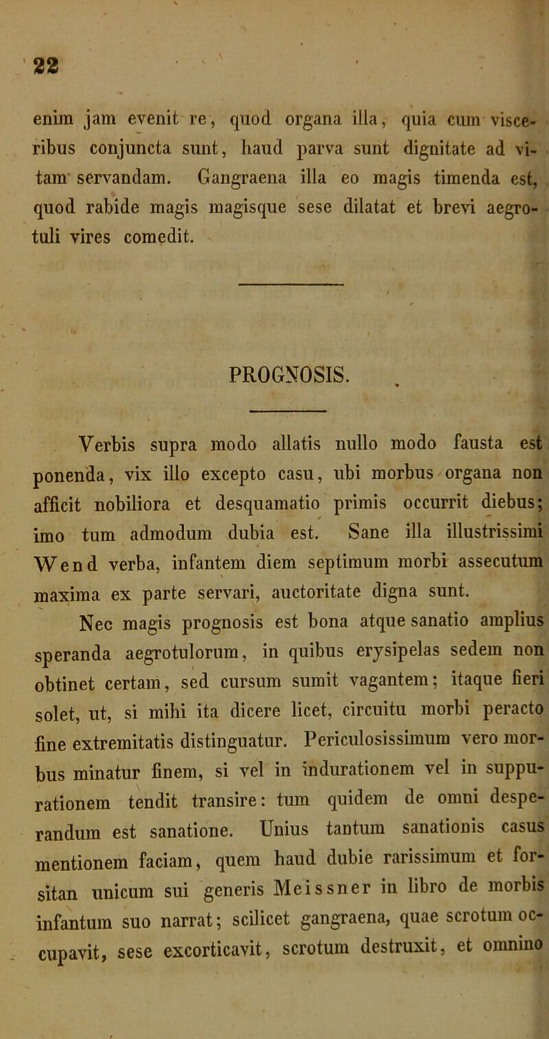 enim jam evenit re, quod organa illa, quia cum visce- ribus conjuncta sunt, haud parva sunt dignitate ad vi- tam' servandam. Gangraena illa eo magis timenda est, quod rabide magis raagisque sese dilatat et brevi aegro- tuli vires comedit. PROGNOSIS. Verbis supra modo allatis nullo modo fausta est ponenda, vix illo excepto casu, ubi morbus^organa non afficit nobiliora et desquamatio primis occurrit diebus; imo tum admodum dubia est. Sane illa illustrissimi Wend verba, infantem diem septimum morbi assecutum maxima ex parte servari, auctoritate digna sunt. Nec magis prognosis est bona atque sanatio amplius speranda aegrotulorum, in quibus erysipelas sedem non obtinet certam, sed cursum sumit vagantem; itaque fieri solet, ut, si mihi ita dicere licet, circuitu morbi peracto fine extremitatis distinguatur. Periculosissimum vero mor- bus minatur finem, si vel in indurationem vel in suppu- rationem tendit transire: tum quidem de omni despe- randum est sanatione. Unius tantum sanationis casus mentionem faciam, quem haud dubie rarissimum et for- sitan unicum sui generis Meissner in libro de morbis infantum suo narrat; scilicet gangraena, quae scrotum oc- cupavit, sese excorticavit, scrotum destruxit, et omnino