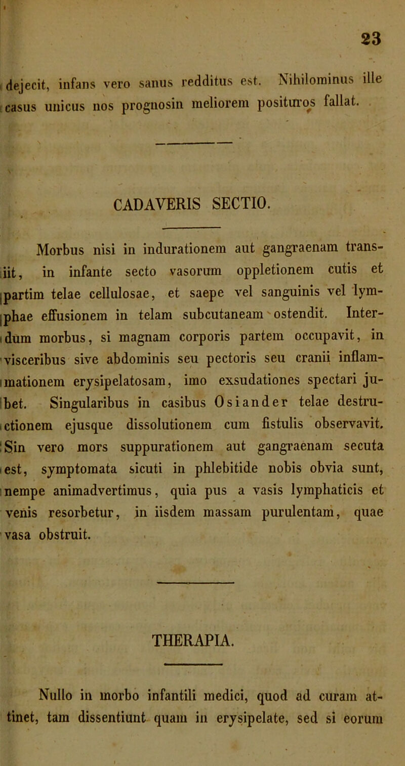 . dejecit, infans vero sanus redditus est. Nihilominus ille ! casus unicus nos prognosin meliorem positui'os fallat. CADAVERIS SECTIO. Morbus nisi in indurationem aut gangraenam trans- iiit, in infante secto vasorum oppletionem cutis et ipartim telae cellulosae, et saepe vel sanguinis vel lym- iphae effusionem in telam subcutaneam'ostendit. Inter- idum morbus, si magnam corporis partem occupavit, in 'visceribus sive abdominis seu pectoris seu cranii inflam- imationem erjsipelatosam, imo exsudationes spectari ju- Ibet. Singularibus in casibus Osiander telae destru- ictionem ejusque dissolutionem cum fistulis observavit. !Sin vero mors suppurationem aut gangraenam secuta lest, symptomata sicuti in phlebitide nobis obvia sunt, 1 nempe animadvertimus, quia pus a vasis lymphaticis et venis resorbetur, in iisdem massam purulentam, quae vasa obstruit. THERAPIA. Nullo in morbo infantili medici, quod ad curam at- tinet, tam dissentiunt quam in erysipelate, sed si eorum