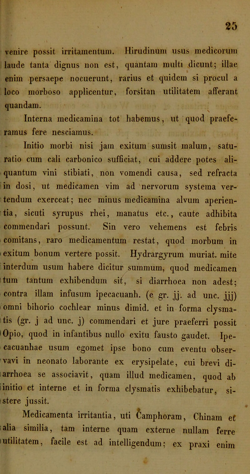 venire possit irritamentum. Hirudinum usus medicorum laude tanta dignus non est, quantam multi dicunt; illae enim persaepe nocuerunt, rarius et quidem si procul a loco morboso applicentur, forsitan utilitatem afferant quandam. ^ Interna medicamina tot habemus, ut quod praefe- ramus fere nesciamus. Initio morbi nisi jam exitum sumsit malum, satu- ratio cum cali carbonico sufficiat, cui addere potes ali- quantum vini stibiati, non vomendi causa, sed refracta in dosi, ut medicamen vira ad 'nervorum systema ver- tendum exerceat; nec minus medicamina alvum aperien- tia , sicuti sjrupus rhei, manatus etc., caute adhibita commendari possunt. Sin vero vehemens est febris I comitans, raro medicamentum restat, quod morbum in I exitum bonum vertere possit. Hjdrargjrum muriat. mite interdum usum habere dicitur summum, quod medicamen Itum tantum exhibendum sit, si diarrhoea non adest; contra illam infusum ipecacuanh. (e gr. jj'. ad unc. jjj) (omni bihorio cochlear minus dimid. et in forma cljsma- itis (gr. j ad unc. j) commendari et jure praeferri possit lOpio, quod in infantibus nullo exitu fausto gaudet. Ipe- cacuanhae usum egomet ipse bono cum eventu obser- vavi in neonato laborante ex erysipelate, cui brevi di- larrhoea se associavit, quam illud medicamen, quod ab linitio et interne et in forma clysmatis exhibebatur, si- stere jussit. Medicamenta irritantia, uti Camphoram, Chinam ef :alia similia, tam interne quam externe nullam ferre Iutilitatem, facile est ad intelligendum; ex praxi enim