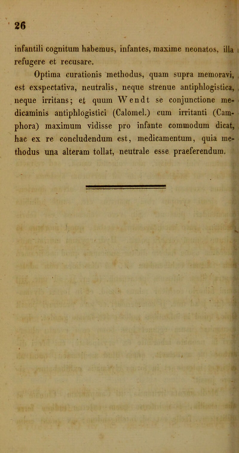 infantili cognitura haberaus, infantes, raaxirae neonatos, illa refugere et recusare. Optiraa curationis methodus, quam supra memoravi, est exspectativa, neutralis, neque strenue antiphlogistica, neque irritans; et quum Wendt se conjunctione me- dicaminis antiphlogistici (Calomel.) cura irritanti (Cam- phora) maximum vidisse pro infante commodum dicat, hac ex re concludendum est, medicamentum, quia me- thodus una alteram tollat, neutrale esse praeferendum.