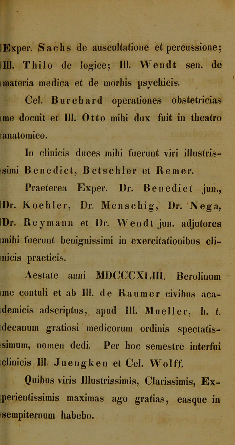 lExper. Sachs de auscultatione et percussione; IIIl. Thilo de logice; IIL Wendt seii. de Imateria medica et de morbis psychicis. Cei. Burchard operationes obstetricias ime docuit et 111. Otto mihi dux fuit in theatro I anatomico. In clinicis duces mihi fuerunt viri illustris- !simi Benedict, Betschler et Remer. Praeterea Exper. Dr. Benedict jun., IDr. Koehler, Dr. Menschig, Dr. 'Nega, IDr. Reymanu et Dr. Wendt jun. adjutores imihi fuerunt benignissimi in exercitationibus cli- inicis practicis. Aestate anni MDCCCXLIll. Berolinuni ime contuli et ab 111. de Raumer civibus aca- idemicis adscriptus,, apud Bll. Mueller, h. t. decanum gratiosi medicorum ordinis spectatis- isimum, nomen dedi. Per hoc semestre interfui clinicis 111. Juengken et Cei. Wolff. Quibus viris Illustrissimis, Clarissimis, Ex- perientissimis maximas ago gratias, easque in isempiternum habebo.