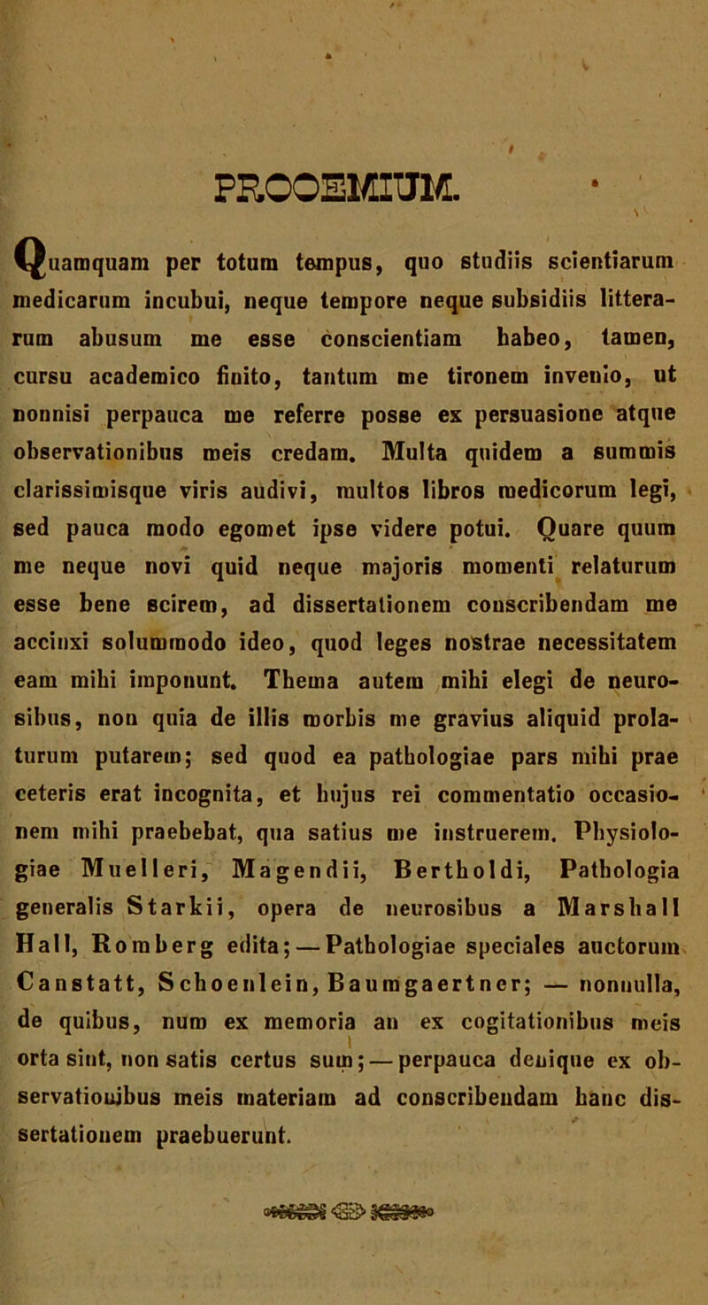 PROOEMIUM. Quamquam per totum tempus, quo studiis scientiarum medicarum incubui, neque tempore neque subsidiis littera- rum abusum me esse conscientiam habeo, tamen, cursu academico finito, tantum me tironem invenio, ut nonnisi perpauca me referre posse ex persuasione atque observationibus meis credam. Multa quidem a summis clarissimisque viris audivi, multos libros medicorum legi, sed pauca modo egomet ipse videre potui. Quare quum me neque novi quid neque majoris momenti relaturum esse bene scirem, ad dissertationem conscribendam me accinxi solummodo ideo, quod leges nostrae necessitatem eam milii imponunt. Thema autem mihi elegi de neuro- sibus, non quia de illis morbis me gravius aliquid prola- turum putarem; sed quod ea patbologiae pars mihi prae ceteris erat incognita, et hujus rei commentatio occasio- nem mihi praebebat, qua satius me instruerem. Physiolo- giae Muelleri, Magendii, Bertholdi, Pathologia generalis Starkii, opera de necrosibus a Marshall Hali, Roraberg edita; — Patbologiae speciales auctorum Canstatt, Schoenlein, Bauragaertner; — nonnulla, de quibus, num ex memoria an ex cogitationibus meis i orta sint, non satis certus sum; — perpauca denique ex ob- servationibus meis materiam ad conscribendam hanc dis- sertationem praebuerunt.