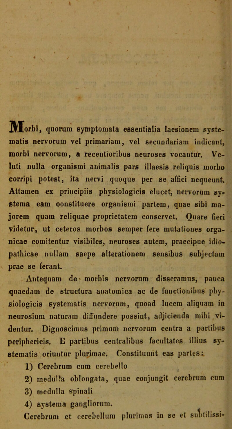 IHorbi, quorum symptomata essentialia laesionem syste- matis nervorum vel primariam, vel secundariam indicant, morbi nervorum, a recentioribus neuroses vocantur. Ve- luti nulla orgauismi animalis pars illaesis reliquis morbo corripi potest, ita nervi quoque per se affici nequeunt. Attamen ex principiis physiologicis elucet, nervorum sy- stema eam oonstituere orgauismi partem, quae sibi ma- jorem quam reliquae proprietatem conservet. Quare fieri videtur, ut ceteros morbos semper fere mutationes orga- nicae comitentur visibiles, neuroses autem, praecipue idio- pathicae nullam saepe alterationem sensibus subjectam prae se ferant. Antequam de- morbis nervorum disseramus, pauca quaedam de structura anatomica ac de functionibus phy- siologicis systematis nervorum, quoad lucem aliquam in neurosium naturam diffundere possiut, adjicienda mihi vi- dentur. Dignoscimus primum nervorum centra a partibus periphericis. E partibus centralibus facultates illius sy- stematis oriuntur plurimae. Constituunt eas partes:. 1) Cerebrum cum cerebello 2) medulla oblongata, quae conjungit cerebrum cum 3) medulla spinali 4) systema gangliorum. Cerebrum et cerebellum plurimas in se et sulililissi-