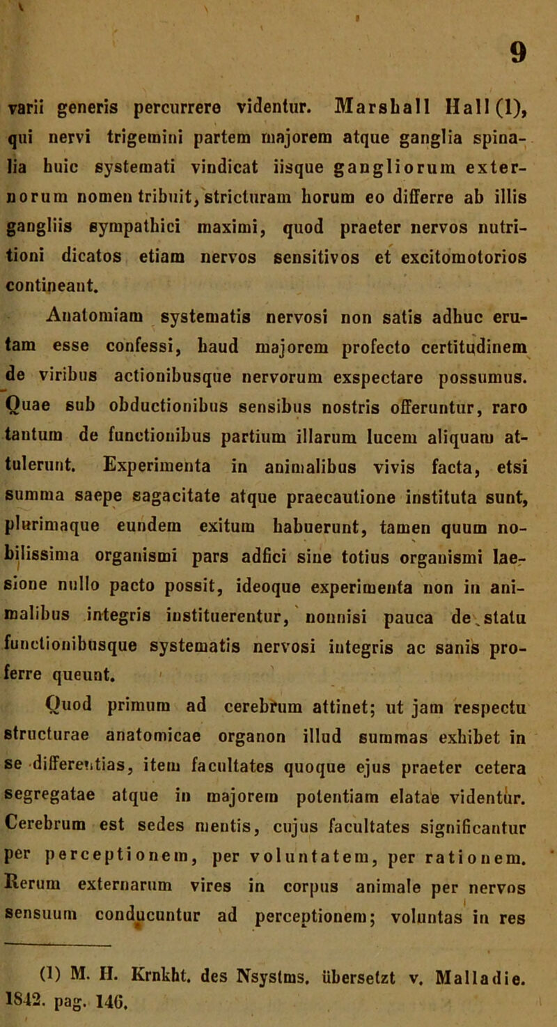 I 9 varii generis percurrere videntur. Marsball Hali (1), qui nervi trigemini partem majorem atque ganglia spina- lia huic systemati vindicat iisque gangliorum exter- norum nomen tribuit, stricturam horum eo differre ab illis gangliis sympathici maximi, quod praeter nervos nutri- tioni dicatos etiam nervos sensitivos et excitomotorios contineant. Analomiam systematis nervosi non satis adhuc eru- tam esse confessi, haud majorem profecto certitudinem de viribus actionibusque nervorum exspectare possumus. Ouae sub obductionibus sensibus nostris offeruntur, raro tantum de functionibus partium illarum lucem aliquam at- tulerunt. Experimenta in animalibus vivis facta, etsi summa saepe sagacitate atque praecautione instituta sunt, plurimaque eundem exitum habuerunt, tamen quum no- bilissima organismi pars adfici sine totius organismi lae- sione nullo pacto possit, ideoque experimenta non in ani- malibus integris instituerentur, nonnisi pauca de,statu functionibusque systematis nervosi integris ac sanis pro- ferre queunt. Quod primum ad cerebrum attinet; ut jam respectu structurae anatomicae organon illud summas exhibet in se differentias, item facultates quoque ejus praeter cetera segregatae atque in majorem potentiam elatae videntur. Cerebrum est sedes mentis, cujus facultates significantur per perceptionem, per voluntatem, per rationem. Rerum externarum vires in corpus animale per nervos sensuum conducuntur ad perceptionem; voluntas in res (1) M. H. Krnkht. des Nsyslms, iibersetzt v, Mali a di e. 1842. pag. 14G.