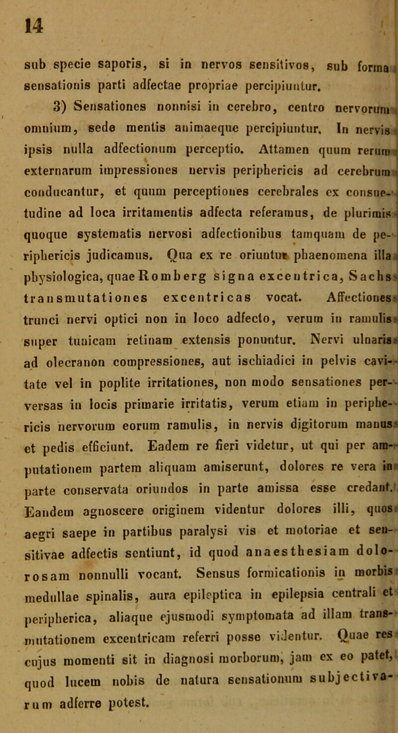 sub specie saporis, si in nervos sensitivos, sub forma i sensationis parti adfectae propriae percipiuntur. 3) Sensationes nonnisi in cerebro, centro nervorum \ omnium, sede mentis animaeque percipiuntur. In nervis < ipsis nulla adfectionum perceptio. Attamen quum rerum i externarum impressiones nervis periphericis ad cerebrum:> conducantur, et quum perceptiones cerebrales ex consue-' tudine ad loca irritamentis adfecta referamus, de plurimis ^ quoque systematis nervosi adfectionibus tamquam de pe- riphericis judicamus. Oua ex re oriuntur phaenomena illa physiologica, quaeRomberg signa exceutrica, Sachs transmutationes excen tricas vocat. Affectiones trunci nervi optici non in loco adfecto, verum in ramulis super tunicam retinam extensis ponuntur. Nervi ulnaris - ad olecranon compressiones, aut ischiadici in pelvis cavi- tate vel in poplite irritationes, non modo sensationes per- versas in locis primarie irritatis, verum etiam in periphe- ricis nervorum eorum ramulis, in nervis digitorum manus? et pedis efficiunt. Eadem re fieri videtur, ut qui per am- putationem partem aliquam amiserunt, dolores re vera in parte conservata oriundos in parte amissa esse credant. Eandem agnoscere originem videntur dolores illi, quos aegri saepe in partibus paralysi vis et motoriae et sen- sitivae adfectis sentiunt, id quod anaesthesiam dolo- rosam nonnulli vocant. Sensus formicationis in morbis medullae spinalis, aura epileptica in epilepsia centrali et peripherica, aliaque ejusmodi symptomata ad illam trans- mutationem excentricam referri posse videntur. Quae res cujus momenti sit in diagnosi morborum, jam ex eo patet, quod lucem nobis de natura sensationum subjectiva- rum adferre potest.