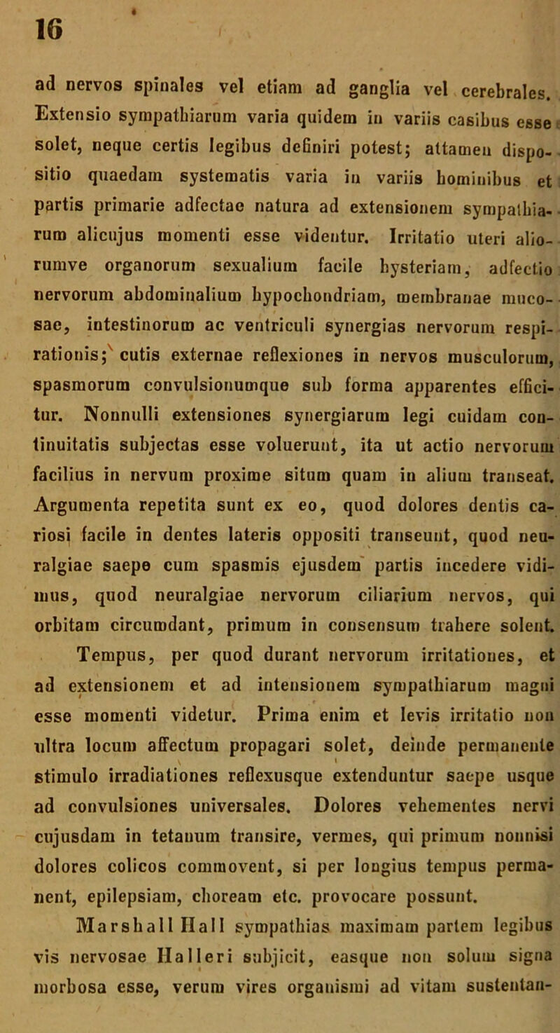 ad nervos spinales vel etiam ad ganglia vel cerebrales. Extensio sympathiarum varia quidem in variis casibus esse solet, neque certis legibus definiri potest; attamen dispo- sitio quaedam systematis varia in variis hominibus et partis primarie adfectae natura ad extensionem sympathia- rum alicujus momenti esse videntur. Irritatio uteri alio- rumve organorum sexualium facile bysteriam, adfectio nervorum abdominalium hypochondriam, membranae muco- sae, intestinorum ac ventriculi synergias nervorum respi- rationis; cutis externae reflexiones in nervos musculorum, spasmorum convulsionumque sub forma apparentes effici- tur. Nonnulli extensiones synergiarum legi cuidam con- tinuitatis subjectas esse voluerunt, ita ut actio nervorum facilius in nervum proxime situm quam in alium transeat. Argumenta repetita sunt ex eo, quod dolores dentis ca- riosi facile in dentes lateris oppositi transeunt, quod neu- ralgiae saepe cum spasmis ejusdem partis incedere vidi- mus, quod neuralgiae nervorum ciliarium nervos, qui orbitam circumdant, primum in consensum trahere solent Tempus, per quod durant nervorum irritationes, et ad extensionem et ad intensionem sympathiarum magni esse momenti videtur. Prima enim et levis irritatio non ultra locum affectum propagari solet, deinde permanente \ 1 stimulo irradiationes reflexusque extenduntur saepe usque ad convulsiones universales. Dolores vehementes nervi cujusdam in tetanum transire, vermes, qui primum nonnisi dolores colicos commovent, si per longius tempus perma- nent, epilepsiam, choream etc. provocare possunt. Marsball IIa11 sympathias maximam pariem legibus vis nervosae Ha 11 er i subjicit, easque non solum signa morbosa esse, verum vires organismi ad vitam sustentau-