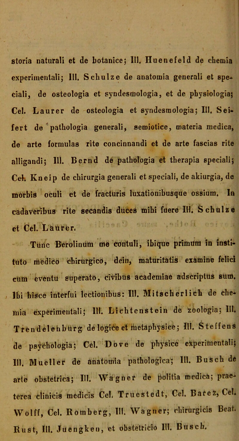 storia naturali et de botanice; II). Huenefeld de chemia experimentali; 111. Schulze de anatomia generali et spe- ciali, de osteologia et syndescnologia, et de physiologia} Cei. Laurer de osteologia et syndesmologia; III. Sei- fert de pathologia generali, semiotice, materia medica, de arte formulas rite concinnandi et de arte fascias rite alligandi; 111. Bernd de pathologia et therapia speciali; Ceh Kneip de chirurgia generali et speciali, deakiurgia, de morbis oculi et de fracturis luxationibusque ossium. In cadaveribus rite secandis duces mihi fuere 111. Schulze et Cei. Laurer. Tunc Berolinum me contuli, ibique primum in insti- tuto medico chirurgico, dein, maturitatis examine felici cum eventu superato, civibus academiae adscriptus sum. , Ibi hisce interfui lectionibus: III. Mitscherlich de che- mia experimentali; 111. Lichtenstein de zoologia; 111. Trendelehbiirg de logice et metaphysice; 111. Steffens de psychologia; Cei. Do ve de physice experimentali; 111. Mueller de anatomia pathologica; III. Busch de arte obstetrica; 111. Wagner de politia medica; prae- terea clinicis medicis Cei. Truestedt, Cei. BareZ, Cei. Wolff, Cei. Roinherg, III. Wagner; chirurgicis Beat. Rust, III. Juengken, et obstetricio III. Busch.