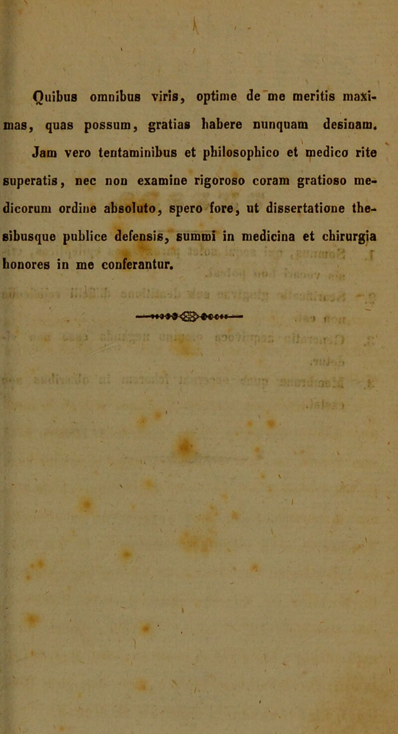 f t ■ - \ ; Ouibus onmibus viris, optime de me meritis maxi- mas, quas possum, gratias habere nunquam desinam. Jam vero tentaminibus et philosophico et medico rite superatis, nec non examine rigoroso coram gratioso me- dicorum ordine absoluto, spero fore, ut dissertatione the- sibusque publice defensis, summi in medicina et chirurgia honores in me conferantur. ■ ' /•