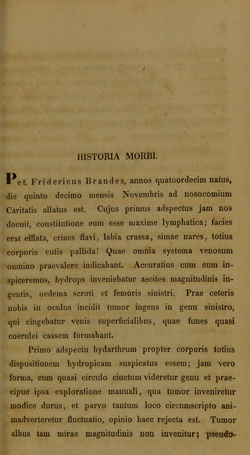 / ; HISTORIA MORBI. Pet. Fridericus Brandes, annos quatuordecim natus, die quinto decimo mensis Novembris ad nosocomium Caritatis allatus est. Cujus primus adspectus jam nos docuit, constitutione eum esse maxime lymphatica; facies erat efflata, crines flavi, labia crassa, simae nares, totius corporis cutis pallida! Quae omnia systema venosum omnino praevalere indicabant. Accuratius cum eum in- spiceremus, hydrops inveniebatur ascites magnitudinis in- gentis, oedema scroti et femoris sinistri. Prae ceteris nobis in oculos incidit tumor ingens in genu sinistro, qui cingebatur venis superficialibus, quae funes quasi coerulei cassem formabant. Primo adspectu hydarthrum propter corporis totius dispositionem hydropicam suspicatus essem; jam vero forma, cum quasi circulo cinctum videretur genu et prae- cipue ipsa exploratione manuali, qua tumor inveniretur modice durus, et parvo tantum loco circumscripto ani- madverteretur fluctuatio, opinio haec rejecta est. Tumor albus tam mirae magnitudinis non invenitur; pseudo-