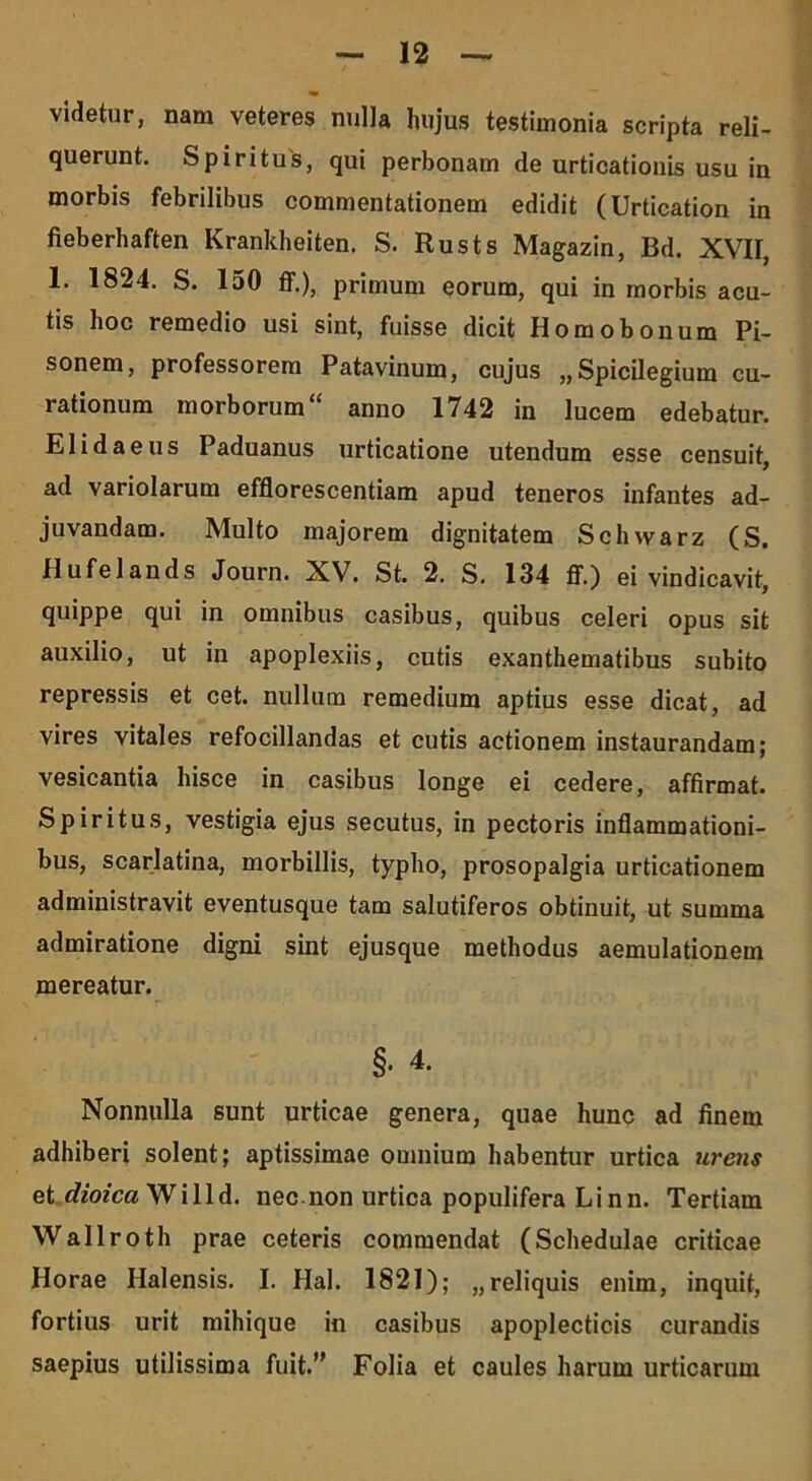 videtur, nam veteres nulla hujus testimonia scripta reli- querunt. Spiritus, qui perbonam de urticationis usu in morbis febrilibus commentationem edidit (Urtication in fieberhaften Krankheiten. S. Rusts Magazin, Bd. XVII, 1. 1824. S. 150 ff.), primum eorum, qui in morbis acu- tis hoc remedio usi sint, fuisse dicit Homobonum Pi- sonem, professorem Patavinum, cujus ,,Spicilegium cu- rationum morborum“ anno 1742 in lucem edebatur. Elidaeus Paduanus urticatione utendum esse censuit, ad variolarum efflorescentiam apud teneros infantes ad- juvandam. Multo majorem dignitatem Schvvarz (S. Hufelands Journ. XV. St. 2. S. 134 ff.) ei vindicavit, quippe qui in omnibus casibus, quibus celeri opus sit auxilio, ut in apoplexiis, cutis exanthematibus subito repressis et cet. nullum remedium aptius esse dicat, ad vires vitales refocillandas et cutis actionem instaurandam; vesicantia hisce in casibus longe ei cedere, affirmat. Spiritus, vestigia ejus secutus, in pectoris inflammationi- bus, scarlatina, morbillis, typho, prosopalgia urticationem administravit eventusque tam salutiferos obtinuit, ut summa admiratione digni sint ejusque methodus aemulationem mereatur. §. 4. Nonnulla sunt urticae genera, quae hunc ad finem adhiberi solent; aptissimae omnium habentur urtica urens et.dioica Wilid. nec.non urtica populifera Linn. Tertiam Wallroth prae ceteris commendat (Schedulae criticae Horae Halensis. I. Hal. 1821); „reliquis enim, inquit, fortius urit mihique in casibus apoplecticis curandis saepius utilissima fuit.” Folia et caules harum urticarum