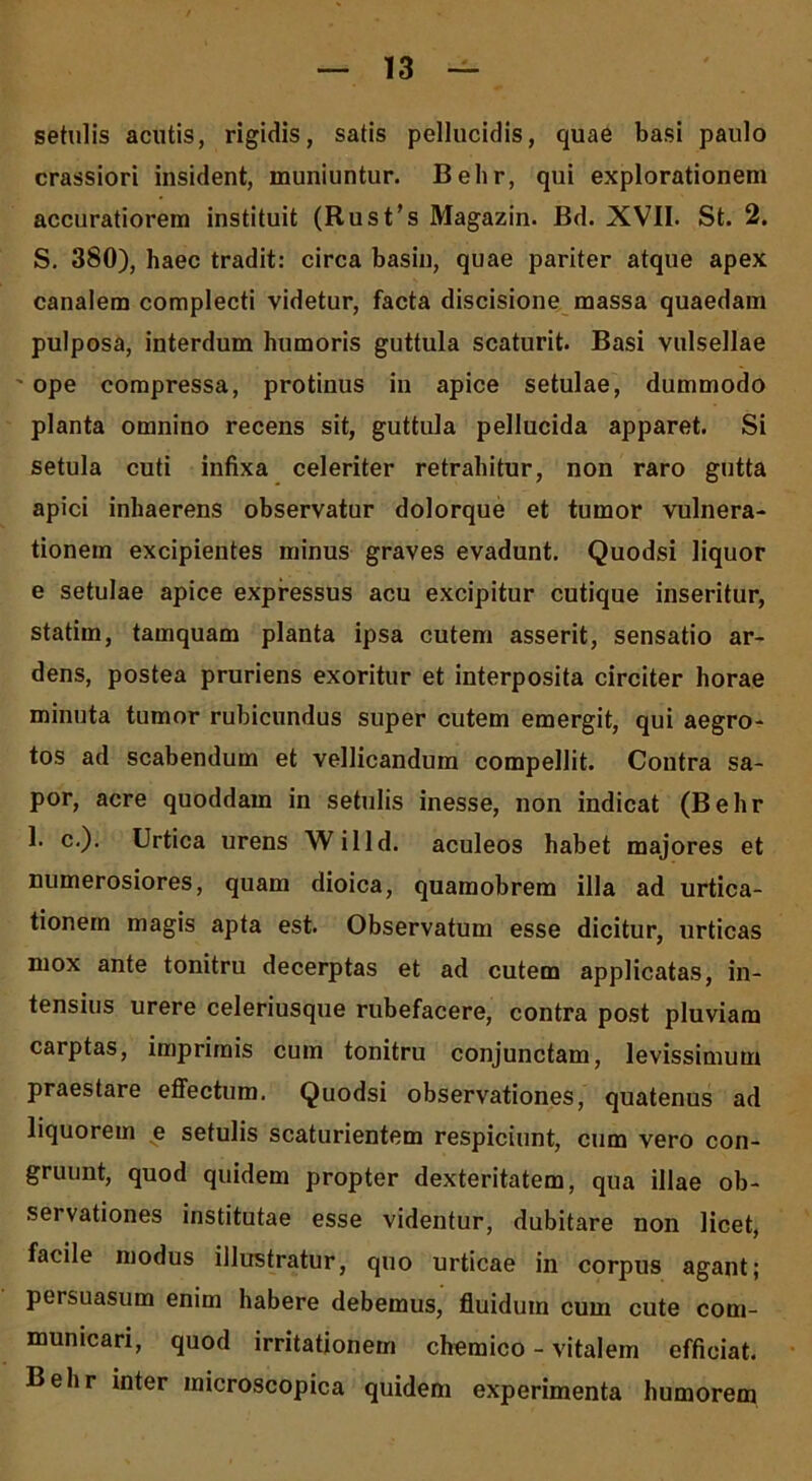 setulis acutis, rigidis, satis pellucidis, quae basi paulo crassiori insident, muniuntur. Belir, qui explorationem accuratiorem instituit (Rust’s Magazin. Bd. XVII. St. 2. S. 380), haec tradit: circa basin, quae pariter atque apex canalem complecti videtur, facta discisione massa quaedam pulposa, interdum humoris guttula scaturit. Basi vulsellae ope compressa, protinus in apice setulae, dummodo planta omnino recens sit, guttula pellucida apparet. Si setula cuti infixa celeriter retrahitur, non raro gutta apici inhaerens observatur dolorque et tumor vulnera- tionem excipientes minus graves evadunt. Quodsi liquor e setulae apice expressus acu excipitur cutique inseritur, statim, tamquam planta ipsa cutem asserit, sensatio ar- dens, postea pruriens exoritur et interposita circiter horae minuta tumor rubicundus super cutem emergit, qui aegro- tos ad scabendum et vellicandum compellit. Contra sa- por, acre quoddam in setulis inesse, non indicat (Belir 1. c.). Urtica urens Willd. aculeos habet majores et numerosiores, quam dioica, quamobrem illa ad urtica- tionem magis apta est. Observatum esse dicitur, urticas mox ante tonitru decerptas et ad cutem applicatas, in- tensius urere celeriusque rubefacere, contra post pluviam carptas, imprimis cum tonitru conjunctam, levissimum praestare effectum. Quodsi observationes, quatenus ad liquorem e setulis scaturientem respiciunt, cum vero con- gruunt, quod quidem propter dexteritatem, qua illae ob- servationes institutae esse videntur, dubitare non licet, facile modus illustratur, quo urticae in corpus agant; persuasum enim habere debemus, fluidum cum cute com- municari, quod irritationem chemico - vitalem efficiat. Behr inter microscopica quidem experimenta humorem