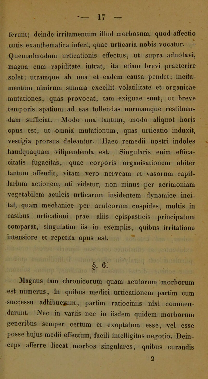 ferunt; deinde irritamentum illud morbosum, quod affectio % cutis exanthematica infert, quae urticaria nobis vocatur. — Quemadmodum urticationis effectus, ut supra adnotavi, magna cum rapiditate intrat, ita etiam brevi praeterire solet; utramque ab una et eadem causa pendet; incita- mentum nimirum summa excellit volatilitate et organicae mutationes, quas provocat, tam exiguae sunt, ut breve temporis spatium ad eas tollendas normamque restituen- dam sufficiat. Modo una tantum, modo aliquot horis opus est, ut omnia' mutationum, quas urticatio induxit, vestigia prorsus deleantur. Haec remedii nostri indoles haudquaquam vilipendenda est. Singularis enim effica- citatis fugacitas, quae corporis organisationem obiter tantum offendit, vitam vero nerveam et vasorum capil- larium actionem, uti videtur, non minus per acrimoniam vegetabilem aculeis urticarum insidentem dynamice inci- tat, quam mechanice per aculeorum cuspides, multis in casibus urticationi prae aliis epispasticis principatum comparat, singulatim iis in exemplis, quibus irritatione intensiore et repetita opus est. §. e; Magnus tam chronicorum quam acutorum morborum est numerus, in quibus medici urticationem partim cum successu adhibueiiunt, partim ratiociniis nixi commen- darunt. Nec in variis nec in iisdem quidem morborum generibus semper certum et exoptatum esse, vel esse posse hujus medii effectum, facili intelligitus negotio. Dein- ceps afferre liceat morbos singulares, quibus curandis 2