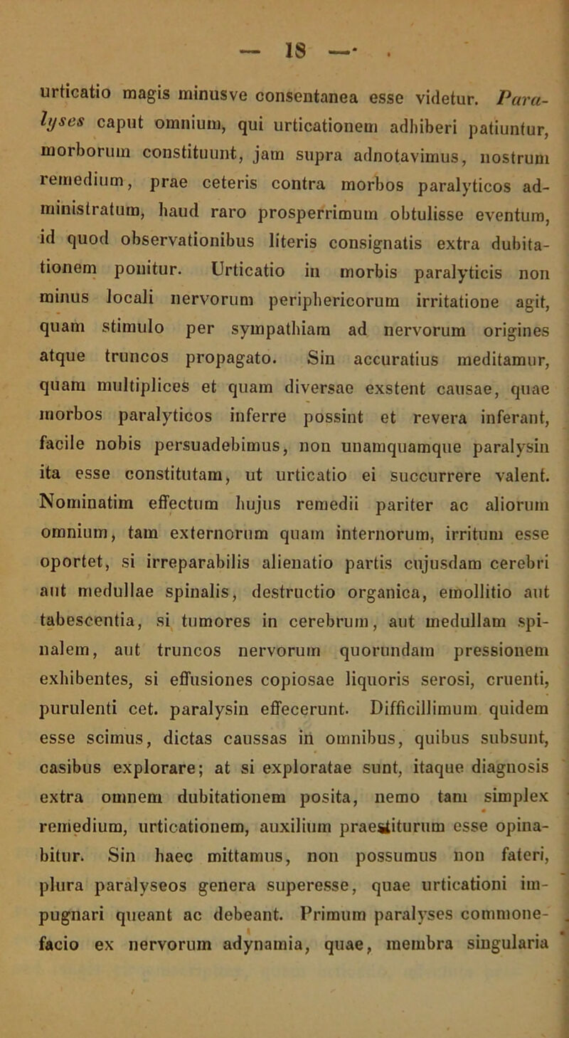 urticatio magis minusve consentanea esse videtur. Para- lyses caput omnium, qui urticationem adhiberi patiuntur, morborum constituunt, jam supra adnotavimus, nostrum lemedium, prae ceteris contra morbos paralyticos ad- ministratum, haud raro prosperrimum obtulisse eventum, id quod observationibus literis consignatis extra dubita- tionem ponitur. Urticatio in morbis paralyticis non minus locali nervorum periphericorum irritatione agit, quam stimulo per sympathiam ad nervorum origines atque truncos propagato. Sin accuratius meditamur, quam multiplices et quam diversae exstent causae, quae morbos paralyticos inferre possint et revera inferant, facile nobis persuadebimus, non unamquamque paralysin ita esse constitutam, ut urticatio ei succurrere valent. Nominatim effectum hujus remedii pariter ac aliorum omnium, tam externorum quam internorum, irritum esse oportet, si irreparabilis alienatio partis cujusdam cerebri aut medullae spinalis, destructio organica, emollitio aut tabescentia, si tumores in cerebrum, aut medullam spi- nalem, aut truncos nervorum quorundam pressionem exhibentes, si effusiones copiosae liquoris serosi, cruenti, purulenti cet. paralysin effecerunt. Difficillimum quidem esse scimus, dictas caussas in omnibus, quibus subsunt, casibus explorare; at si exploratae sunt, itaque diagnosis extra omnem dubitationem posita, nemo tam simplex remedium, urticationem, auxilium praestiturum esse opina- bitur. Sin haec mittamus, non possumus non fateri, plura paralyseos genera superesse, quae urticationi im- pugnari queant ac debeant. Primum paralyses commone- facio ex nervorum adynamia, quae, membra singularia