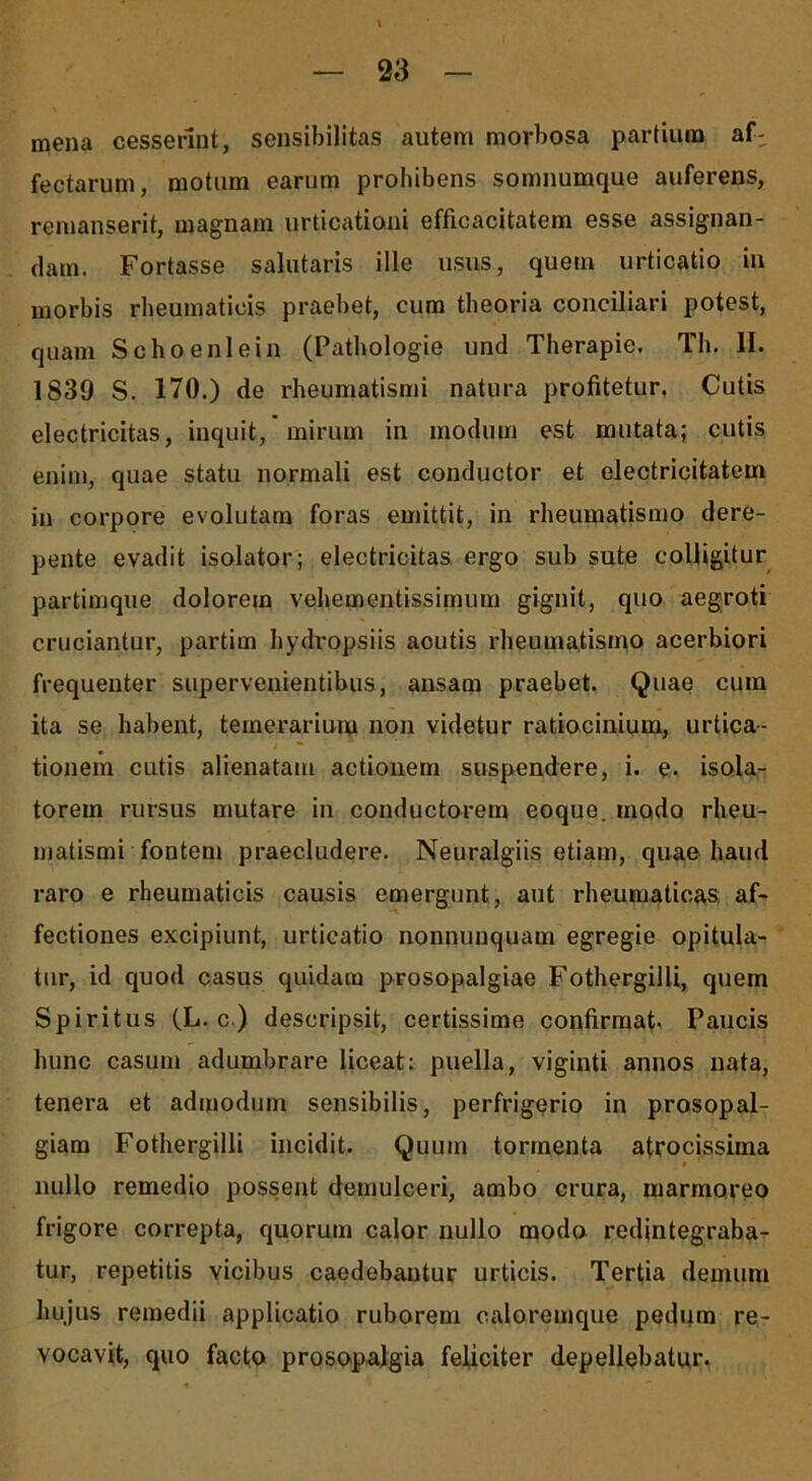 mena cesserint, sensibilitas autem morbosa partium af- fectarum, motum earum prohibens somnumque auferens, remanserit, magnam urticationi efficacitatem esse assignan- dam. Fortasse salutaris ille usus, quem urticatio in morbis rheumaticis praebet, cum theoria conciliari potest, quam Schoenlein (Pathologie und Therapie. Th. II. 1839 S. 170.) de rheumatismi natura profitetur. Cutis electricitas, inquit, mirum in modum est mutata; cutis enim, quae statu normali est conductor et electricitatem in corpore evolutam foras emittit, in rheumatismo dere- pente evadit isolator; electricitas ergo sub sute colligitur partimque dolorem vehementissimum gignit, quo aegroti cruciantur, partim hydropsiis acutis rheumatismo acerbiori frequenter supervenientibus, ansam praebet. Quae cum ita se habent, temerarium non videtur ratiocinium, urtica- tionem cutis alienatam actionem suspendere, i. e. isola- torem rursus mutare in conductorem eoque. modo rheu- matismi fontem praecludere. Neuralgiis etiam, quae haud raro e rheumaticis causis emergunt, aut rheumaticas af- fectiones excipiunt, urticatio nonnunquam egregie opitula- tur, id quod casus quidam prosopalgiae Fothergilli, quem Spiritus (L. c ) descripsit, certissime confirmat- Paucis hunc casum adumbrare liceat: puella, viginti annos nata, tenera et admodum sensibilis, perfrigerio in prosopal- giam Fothergilli incidit. Quum tormenta atrocissima nullo remedio possent demulceri, ambo crura, marmoreo frigore correpta, quorum calor nullo modo redintegraba- tur, repetitis vicibus caedebantur urticis. Tertia demum hujus remedii applicatio ruborem caloremque pedum re- vocavit, quo facto prosopalgia feliciter depellebatur.